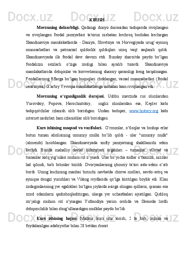 KIRISH
Mavzuning   dolzarbligi.   Qadimgi   dunyo   doirasidan   tashqarida   rivojlangan
va   rivojlangan   feodal   jamiyatlari   ta'sirini   nisbatan   kechroq   boshdan   kechirgan
Skandinaviya   mamlakatlarida   -   Daniya,   Shvetsiya   va   Norvegiyada   urug‘-aymoq
munosabatlari   va   patriarxal   quldorlik   qoldiqlari   uzoq   vaqt   saqlanib   qoldi.
Skandinaviyada   ilk   feodal   davr   davom   etdi.   Bunday   sharoitda   paydo   bo‘lgan
feodalizm   sezilarli   o‘ziga   xosligi   bilan   ajralib   turardi:   Skandinaviya
mamlakatlarida   dehqonlar   va   korveelarning   shaxsiy   qaramligi   keng   tarqalmagan.
Feodallarning fiflarga bo lgan huquqlari cheklangan, vassal munosabatlari (feodalʻ
ierarxiyasi) G arbiy Yevropa mamlakatlariga nisbatan kam rivojlangan edi.	
ʻ
Mavzuning   o‘rganilganlik   darajasi.   Ushbu   mavzuda   rus   olimlaridan
Yurovskiy,   Popova,   Narochnitskiy,     ingliz   olimlaridan   esa,   Kepler   kabi
tadqiqotchilar   izlanish   olib   borishgan.   Undan   tashqari,   www.history.org   kabi
internet nashrlari ham izlanishlar olib borishgan. 
Kurs ishining maqsad va vazifalari.    O‘rmonlar, o‘tloqlar va boshqa erlar
butun   tuman   aholisining   umumiy   mulki   bo‘lib   qoldi   -   ular   "umumiy   mulk"
(almends)   hisoblangan.   Skandinaviyada   sinfiy   jamiyatning   shakllanishi   sekin
kechdi.   Bunda   mahalliy   davlat   hokimiyati   organlari   –   tumanlar,   viloyat   va
tumanlar xalq yig‘inlari muhim rol o‘ynadi. Ular bo‘yicha sudlar o‘tkazildi, nizolar
hal   qilindi,   turli   bitimlar   tuzildi.   Dvoryanlarning   ijtimoiy   ta'siri   asta-sekin   o‘sib
bordi.   Uning   kuchining   manbai   birinchi   navbatda   chorva   mollari,   savdo-sotiq   va
ayniqsa   dengiz   yurishlari   va   Viking   reydlarida   qo‘lga   kiritilgan   boylik   edi.   Klan
zodagonlarining yer egaliklari bo lgan joylarda asirga olingan qullarni, qisman esa	
ʻ
ozod   odamlarni   qashshoqlashtirgan,   ularga   yer   uchastkalari   ajratilgan.   Qishloq
xo‘jaligi   muhim   rol   o‘ynagan   Yutlandiya   yarim   orolida   va   Skeneda   lordli
dehqonchilik bilan shug‘ullanadigan mulklar paydo bo‘ldi.  
Kurs   ishining   hajmi .   Mazkur   kurs   ishi   kirish,   2   ta   bob,   xulosa   va
foydalanilgan adabiyotlar bilan 28 betdan iborat.  