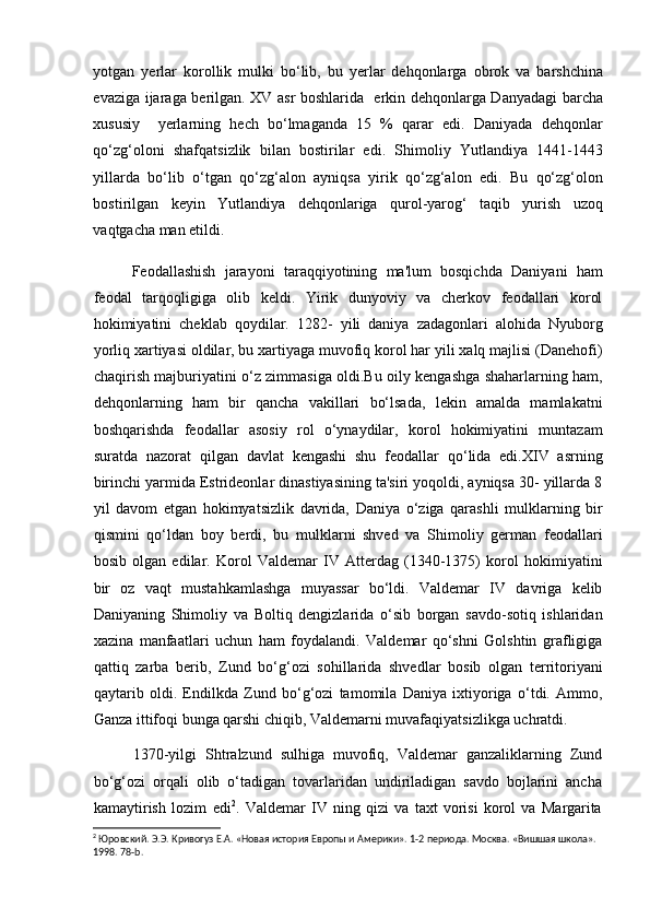 yotgan   yerlar   korollik   mulki   bo‘lib,   bu   yerlar   dehqonlarga   obrok   va   barshchina
evaziga ijaraga berilgan. XV asr boshlarida   erkin dehqonlarga Danyadagi barcha
xususiy     yerlarning   hech   bo‘lmaganda   15   %   qarar   edi.   Daniyada   dehqonlar
qo‘zg‘oloni   shafqatsizlik   bilan   bostirilar   edi.   Shimoliy   Yutlandiya   1441-1443
yillarda   bo‘lib   o‘tgan   qo‘zg‘alon   ayniqsa   yirik   qo‘zg‘alon   edi.   Bu   qo‘zg‘olon
bostirilgan   keyin   Yutlandiya   dehqonlariga   qurol-yarog‘   taqib   yurish   uzoq
vaqtgacha man etildi.
Feodallashish   jarayoni   taraqqiyotining   ma'lum   bosqichda   Daniyani   ham
feodal   tarqoqligiga   olib   keldi.   Yirik   dunyoviy   va   cherkov   feodallari   korol
hokimiyatini   cheklab   qoydilar.   1282-   yili   daniya   zadagonlari   alohida   Nyuborg
yorliq xartiyasi oldilar, bu xartiyaga muvofiq korol har yili xalq majlisi (Danehofi)
chaqirish majburiyatini o‘z zimmasiga oldi.Bu oily kengashga shaharlarning ham,
dehqonlarning   ham   bir   qancha   vakillari   bo‘lsada,   lekin   amalda   mamlakatni
boshqarishda   feodallar   asosiy   rol   o‘ynaydilar,   korol   hokimiyatini   muntazam
suratda   nazorat   qilgan   davlat   kengashi   shu   feodallar   qo‘lida   edi.XIV   asrning
birinchi yarmida Estrideonlar dinastiyasining ta'siri yoqoldi, ayniqsa 30- yillarda 8
yil   davom   etgan   hokimyatsizlik   davrida,   Daniya   o‘ziga   qarashli   mulklarning   bir
qismini   qo‘ldan   boy   berdi,   bu   mulklarni   shved   va   Shimoliy   german   feodallari
bosib   olgan   edilar.   Korol   Valdemar   IV   Atterdag   (1340-1375)   korol   hokimiyatini
bir   oz   vaqt   mustahkamlashga   muyassar   bo‘ldi.   Valdemar   IV   davriga   kelib
Daniyaning   Shimoliy   va   Boltiq   dengizlarida   o‘sib   borgan   savdo-sotiq   ishlaridan
xazina   manfaatlari   uchun   ham   foydalandi.   Valdemar   qo‘shni   Golshtin   grafligiga
qattiq   zarba   berib,   Zund   bo‘g‘ozi   sohillarida   shvedlar   bosib   olgan   territoriyani
qaytarib   oldi.   Endilkda   Zund   bo‘g‘ozi   tamomila   Daniya   ixtiyoriga   o‘tdi.   Ammo,
Ganza ittifoqi bunga qarshi chiqib, Valdemarni muvafaqiyatsizlikga uchratdi.
1370-yilgi   Shtralzund   sulhiga   muvofiq,   Valdemar   ganzaliklarning   Zund
bo‘g‘ozi   orqali   olib   o‘tadigan   tovarlaridan   undiriladigan   savdo   bojlarini   ancha
kamaytirish   lozim   edi 2
.   Valdemar   IV   ning   qizi   va   taxt   vorisi   korol   va   Margarita
2
 Юровский. Э.Э. Кривогуз Е.А. «Новая история Европы и Америки». 1-2 периода. Москва. «Вишшая школа». 
1998.  78- b .