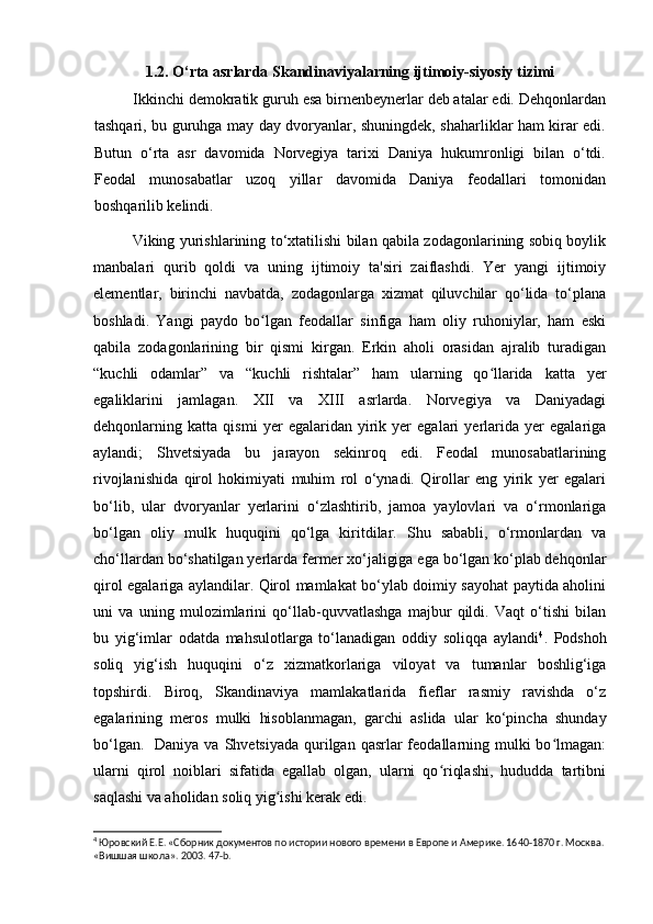 1.2. O‘rta asrlarda Skandinaviyalarning ijtimoiy-siyosiy tizimi
Ikkinchi demokratik guruh esa birnenbeynerlar deb atalar edi. Dehqonlardan
tashqari, bu guruhga may day dvoryanlar, shuningdek, shaharliklar ham kirar edi.
Butun   o‘rta   asr   davomida   Norvegiya   tarixi   Daniya   hukumronligi   bilan   o‘tdi.
Feodal   munosabatlar   uzoq   yillar   davomida   Daniya   feodallari   tomonidan
boshqarilib kelindi.
Viking yurishlarining to‘xtatilishi bilan qabila zodagonlarining sobiq boylik
manbalari   qurib   qoldi   va   uning   ijtimoiy   ta'siri   zaiflashdi.   Yer   yangi   ijtimoiy
elementlar,   birinchi   navbatda,   zodagonlarga   xizmat   qiluvchilar   qo‘lida   to‘plana
boshladi.   Yangi   paydo   bo lgan   feodallar   sinfiga   ham   oliy   ruhoniylar,   ham   eskiʻ
qabila   zodagonlarining   bir   qismi   kirgan.   Erkin   aholi   orasidan   ajralib   turadigan
“kuchli   odamlar”   va   “kuchli   rishtalar”   ham   ularning   qo llarida   katta   yer	
ʻ
egaliklarini   jamlagan.   XII   va   XIII   asrlarda.   Norvegiya   va   Daniyadagi
dehqonlarning   katta   qismi   yer   egalaridan   yirik   yer   egalari   yerlarida   yer   egalariga
aylandi;   Shvetsiyada   bu   jarayon   sekinroq   edi.   Feodal   munosabatlarining
rivojlanishida   qirol   hokimiyati   muhim   rol   o‘ynadi.   Qirollar   eng   yirik   yer   egalari
bo‘lib,   ular   dvoryanlar   yerlarini   o‘zlashtirib,   jamoa   yaylovlari   va   o‘rmonlariga
bo‘lgan   oliy   mulk   huquqini   qo‘lga   kiritdilar.   Shu   sababli,   o‘rmonlardan   va
cho‘llardan bo‘shatilgan yerlarda fermer xo‘jaligiga ega bo‘lgan ko‘plab dehqonlar
qirol egalariga aylandilar. Qirol mamlakat bo‘ylab doimiy sayohat paytida aholini
uni   va   uning   mulozimlarini   qo‘llab-quvvatlashga   majbur   qildi.   Vaqt   o‘tishi   bilan
bu   yig‘imlar   odatda   mahsulotlarga   to‘lanadigan   oddiy   soliqqa   aylandi 4
.   Podshoh
soliq   yig‘ish   huquqini   o‘z   xizmatkorlariga   viloyat   va   tumanlar   boshlig‘iga
topshirdi.   Biroq,   Skandinaviya   mamlakatlarida   fieflar   rasmiy   ravishda   o‘z
egalarining   meros   mulki   hisoblanmagan,   garchi   aslida   ular   ko‘pincha   shunday
bo‘lgan.   Daniya  va Shvetsiyada  qurilgan qasrlar  feodallarning mulki  bo lmagan:	
ʻ
ularni   qirol   noiblari   sifatida   egallab   olgan,   ularni   qo riqlashi,   hududda   tartibni	
ʻ
saqlashi va aholidan soliq yig ishi kerak edi.	
ʻ
4
 Юровский Е.Е. «Сборник документов по истории нового времени в Европе и Америке. 1640-1870 г. Москва.
«Вишшая школа».  2003.  47- b .