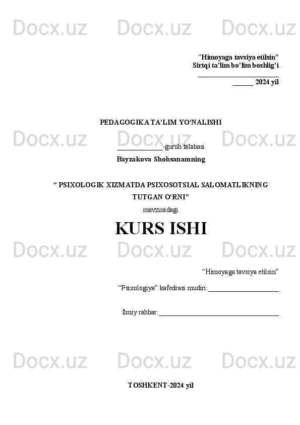 “ Himoyaga tavsiya etilsin”
 Sirtqi ta’lim bo’lim boshlig’i  
_______________________
______ 2024 yil
PEDAGOGIKA TA’LIM  YO‘NALISHI
_____________-guruh talabasi
Bayzakova Shohsanamning
“   PSIXOLOGIK XIZMATDA PSIXOSOTSIAL SALOMATLIKNING
TUTGAN O‘RNI”
mavzusidagi 
KURS ISHI
 “Himoyaga tavsiya etilsin”                            
“Psixologiya” kafedrasi mudiri:____________________                       
  Ilmiy rahbar:__________________________________
TOSHKENT-2024 yil