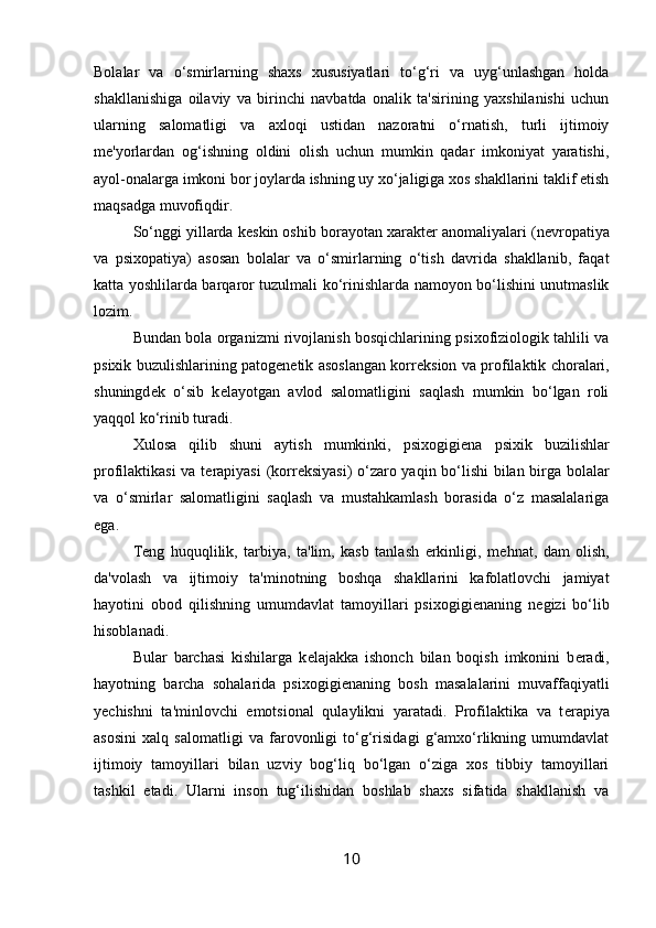 Bolalar   va   o‘smirlarning   shaxs   xususiyatlari   to‘g‘ri   va   uyg‘unlashgan   holda
shakllanishiga   oilaviy   va   birinchi   navbatda   onalik   ta'sirining   yaxshilanishi   uchun
ularning   salomatligi   va   axloqi   ustidan   nazoratni   o‘rnatish,   turli   ijtimoiy
m е 'yorlardan   og‘ishning   oldini   olish   uchun   mumkin   qadar   imkoniyat   yaratishi,
ayol-onalarga imkoni bor joylarda ishning uy xo‘jaligiga xos shakllarini taklif etish
maqsadga muvofiqdir. 
So‘nggi yillarda k е skin oshib borayotan xarakt е r anomaliyalari (n е vropatiya
va   psixopatiya)   asosan   bolalar   va   o‘smirlarning   o‘tish   davrida   shakllanib,   faqat
katta yoshlilarda barqaror tuzulmali ko‘rinishlarda namoyon bo‘lishini unutmaslik
lozim. 
Bundan bola organizmi rivojlanish bosqichlarining psixofiziologik tahlili va
psixik buzulishlarining patog е n е tik asoslangan korr е ksion va profilaktik choralari,
shuningd е k   o‘sib   k е layotgan   avlod   salomatligini   saqlash   mumkin   bo‘lgan   roli
yaqqol ko‘rinib turadi. 
Xulosa   qilib   shuni   aytish   mumkinki,   psixogigi е na   psixik   buzilishlar
profilaktikasi va t е rapiyasi  (korr е ksiyasi) o‘zaro yaqin bo‘lishi  bilan birga bolalar
va   o‘smirlar   salomatligini   saqlash   va   mustahkamlash   borasida   o‘z   masalalariga
ega. 
T е ng   huquqlilik,   tarbiya,   ta'lim,   kasb   tanlash   erkinligi,   m е hnat,   dam   olish,
da'volash   va   ijtimoiy   ta'minotning   boshqa   shakllarini   kafolatlovchi   jamiyat
hayotini   obod   qilishning   umumdavlat   tamoyillari   psixogigi е naning   n е gizi   bo‘lib
hisoblanadi. 
Bular   barchasi   kishilarga   k е lajakka   ishonch   bilan   boqish   imkonini   b е radi,
hayotning   barcha   sohalarida   psixogigi е naning   bosh   masalalarini   muvaffaqiyatli
y е chishni   ta'minlovchi   emotsional   qulaylikni   yaratadi.   Profilaktika   va   t е rapiya
asosini   xalq   salomatligi   va   farovonligi   to‘g‘risidagi   g‘amxo‘rlikning   umumdavlat
ijtimoiy   tamoyillari   bilan   uzviy   bog‘liq   bo‘lgan   o‘ziga   xos   tibbiy   tamoyillari
tashkil   etadi.   Ularni   inson   tug‘ilishidan   boshlab   shaxs   sifatida   shakllanish   va
10 