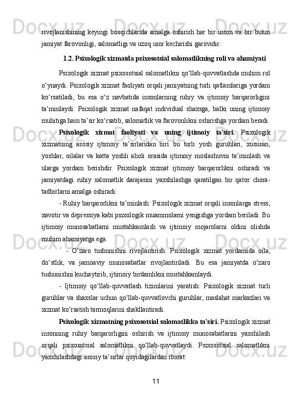 rivojlanishining   k е yingi   bosqichlarida   amalga   oshirish   har   bir   inson   va   bir   butun
jamiyat farovonligi, salomatligi va uzoq umr k е chirishi garovidir. 
1.2. Psixologik xizmatda psixosotsial salomatlikning roli va ahamiyati
Psixologik xizmat psixosotsial salomatlikni qo‘llab-quvvatlashda muhim rol
o‘ynaydi. Psixologik xizmat faoliyati orqali jamiyatning turli qatlamlariga yordam
ko‘rsatiladi,   bu   esa   o‘z   navbatida   insonlarning   ruhiy   va   ijtimoiy   barqarorligini
ta’minlaydi.   Psixologik   xizmat   nafaqat   individual   shaxsga,   balki   uning   ijtimoiy
muhitiga ham ta’sir ko‘rsatib, salomatlik va farovonlikni oshirishga yordam beradi.
Psixologik   xizmat   faoliyati   va   uning   ijtimoiy   ta'siri.   Psixologik
xizmatning   asosiy   ijtimoiy   ta’sirlaridan   biri   bu   turli   yosh   guruhlari,   xususan,
yoshlar,   oilalar   va   katta   yoshli   aholi   orasida   ijtimoiy   moslashuvni   ta’minlash   va
ularga   yordam   berishdir.   Psixologik   xizmat   ijtimoiy   barqarorlikni   oshiradi   va
jamiyatdagi   ruhiy   salomatlik   darajasini   yaxshilashga   qaratilgan   bir   qator   chora-
tadbirlarni amalga oshiradi:
- Ruhiy barqarorlikni ta’minlash: Psixologik xizmat orqali insonlarga stress,
xavotir va depressiya kabi psixologik muammolarni yengishga yordam beriladi. Bu
ijtimoiy   munosabatlarni   mustahkamlash   va   ijtimoiy   mojarolarni   oldini   olishda
muhim ahamiyatga ega.
    -   O‘zaro   tushunishni   rivojlantirish:   Psixologik   xizmat   yordamida   oila,
do‘stlik,   va   jamoaviy   munosabatlar   rivojlantiriladi.   Bu   esa   jamiyatda   o‘zaro
tushunishni kuchaytirib, ijtimoiy birdamlikni mustahkamlaydi.
-   Ijtimoiy   qo‘llab-quvvatlash   tizimlarini   yaratish:   Psixologik   xizmat   turli
guruhlar va shaxslar uchun qo‘llab-quvvatlovchi guruhlar, maslahat markazlari va
xizmat ko‘rsatish tarmoqlarini shakllantiradi.
Psixologik xizmatning psixosotsial salomatlikka ta'siri.  Psixologik xizmat
insonning   ruhiy   barqarorligini   oshirish   va   ijtimoiy   munosabatlarini   yaxshilash
orqali   psixosotsial   salomatlikni   qo‘llab-quvvatlaydi.   Psixosotsial   salomatlikni
yaxshilashdagi asosiy ta’sirlar quyidagilardan iborat:
11 