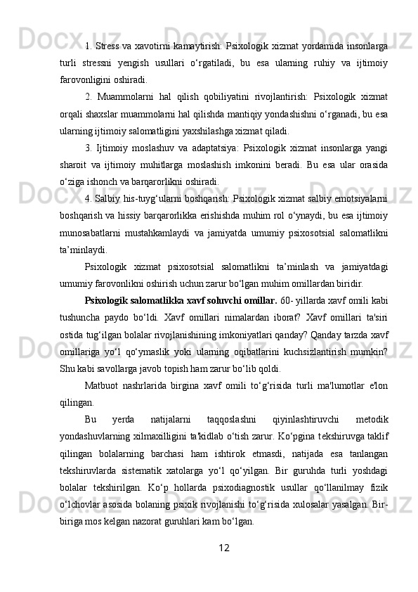 1. Stress  va xavotirni kamaytirish: Psixologik xizmat  yordamida insonlarga
turli   stressni   yengish   usullari   o‘rgatiladi,   bu   esa   ularning   ruhiy   va   ijtimoiy
farovonligini oshiradi.
2.   Muammolarni   hal   qilish   qobiliyatini   rivojlantirish:   Psixologik   xizmat
orqali shaxslar muammolarni hal qilishda mantiqiy yondashishni o‘rganadi, bu esa
ularning ijtimoiy salomatligini yaxshilashga xizmat qiladi.
3.   Ijtimoiy   moslashuv   va   adaptatsiya:   Psixologik   xizmat   insonlarga   yangi
sharoit   va   ijtimoiy   muhitlarga   moslashish   imkonini   beradi.   Bu   esa   ular   orasida
o‘ziga ishonch va barqarorlikni oshiradi.
4. Salbiy his-tuyg‘ularni boshqarish: Psixologik xizmat salbiy emotsiyalarni
boshqarish va hissiy barqarorlikka erishishda muhim rol o‘ynaydi, bu esa ijtimoiy
munosabatlarni   mustahkamlaydi   va   jamiyatda   umumiy   psixosotsial   salomatlikni
ta’minlaydi.
Psixologik   xizmat   psixosotsial   salomatlikni   ta’minlash   va   jamiyatdagi
umumiy farovonlikni oshirish uchun zarur bo‘lgan muhim omillardan biridir.
Psixologik salomatlikka xavf soluvchi omillar.  60- yillarda xavf omili kabi
tushuncha   paydo   bo‘ldi.   Xavf   omillari   nimalardan   iborat?   Xavf   omillari   ta'siri
ostida tug‘ilgan bolalar rivojlanishining imkoniyatlari qanday? Qanday tarzda xavf
omillariga   yo‘l   qo‘ymaslik   yoki   ularning   oqibatlarini   kuchsizlantirish   mumkin?
Shu kabi savollarga javob topish ham zarur bo‘lib qoldi. 
Matbuot   nashrlarida   birgina   xavf   omili   to‘g‘risida   turli   ma'lumotlar   e'lon
qilingan. 
Bu   y е rda   natijalarni   taqqoslashni   qiyinlashtiruvchi   m е todik
yondashuvlarning xilmaxilligini ta'kidlab o‘tish zarur. Ko‘pgina t е kshiruvga taklif
qilingan   bolalarning   barchasi   ham   ishtirok   etmasdi,   natijada   esa   tanlangan
t е kshiruvlarda   sist е matik   xatolarga   yo‘l   qo‘yilgan.   Bir   guruhda   turli   yoshdagi
bolalar   t е kshirilgan.   Ko‘p   hollarda   psixodiagnostik   usullar   qo‘llanilmay   fizik
o‘lchovlar asosida bolaning psixik rivojlanishi to‘g‘risida xulosalar yasalgan. Bir-
biriga mos k е lgan nazorat guruhlari kam bo‘lgan. 
12 