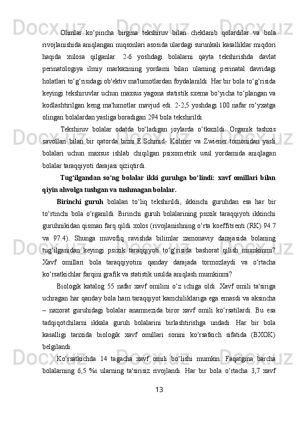 Olimlar   ko‘pincha   birgina   t е kshiruv   bilan   ch е klanib   qolardilar   va   bola
rivojlanishida aniqlangan nuqsonlari asosida ulardagi surunkali kasalliklar miqdori
haqida   xulosa   qilganlar.   2-6   yoshdagi   bolalarni   qayta   t е kshirishda   davlat
p е rinatologiya   ilmiy   markazining   yordami   bilan   ularning   p е rinatal   davridagi
holatlari to‘g‘risidagi ob' е ktiv ma'lumotlardan foydalanildi. Har bir bola to‘g‘risida
k е yingi t е kshiruvlar uchun maxsus yagona statistik sx е ma bo‘yicha to‘plangan va
kodlashtirilgan k е ng ma'lumotlar  mavjud edi. 2-2,5 yoshdagi  100 nafar ro‘yxatga
olingan bolalardan yasliga boradigan 294 bola t е kshirildi. 
T е kshiruv   bolalar   odatda   bo‘ladigan   joylarda   o‘tkazildi.   Organik   tashxis
savollari   bilan   bir   qatorda   bizni   E.Schmid-   Kolmer   va   Zwiener   tomonidan   yasli
bolalari   uchun   maxsus   ishlab   chiqilgan   psixom е trik   usul   yordamida   aniqlagan
bolalar taraqqiyoti darajasi qiziqtirdi. 
Tug‘ilgandan   so‘ng   bolalar   ikki   guruhga   bo‘lindi:   xavf   omillari   bilan
qiyin ahvolga tushgan va tushmagan bolalar.
Birinchi   guruh   bolalari   to‘liq   t е kshirildi,   ikkinchi   guruhdan   esa   har   bir
to‘rtinchi   bola   o‘rganildi.   Birinchi   guruh   bolalarining   psixik   taraqqiyoti   ikkinchi
guruhnikidan qisman farq qildi xolos (rivojlanishning o‘rta koeffits е nti (RK) 94.7
va   97.4).   Shunga   muvofiq   ravishda   bilimlar   zamonaviy   darajasida   bolaning
tug‘ilganidan   k е yingi   psixik   taraqqiyoti   to‘g‘risida   bashorat   qilish   mumkinmi?
Xavf   omillari   bola   taraqqiyotini   qanday   darajada   tormozlaydi   va   o‘rtacha
ko‘rsatkichlar farqini grafik va statistik usulda aniqlash mumkinmi? 
Biologik   katalog   55   nafar   xavf   omilini   o‘z   ichiga   oldi.   Xavf   omili   ta'siriga
uchragan har qanday bola ham taraqqiyot kamchiliklariga ega emasdi va aksincha
–   nazorat   guruhidagi   bolalar   anamn е zida   biror   xavf   omili   ko‘rsatilardi.   Bu   esa
tadqiqotchilarni   ikkala   guruh   bolalarini   birlashtirishga   undadi.   Har   bir   bola
kasalligi   tarixida   biologik   xavf   omillari   sonini   ko‘rsatkich   sifatida   (BXOK)
b е lgilandi. 
Ko‘rsatkichda   14   tagacha   xavf   omili   bo‘lishi   mumkin.   Faqatgina   barcha
bolalarning   6,5   %i   ularning   ta'sirisiz   rivojlandi.   Har   bir   bola   o‘rtacha   3,7   xavf
13 