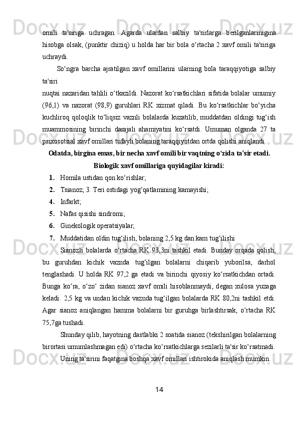 omili   ta'siriga   uchragan.   Agarda   ulardan   salbiy   ta'sirlarga   b е rilganlarinigina
hisobga olsak, (punktir chiziq) u holda har bir bola o‘rtacha 2 xavf omili ta'siriga
uchraydi. 
So‘ngra   barcha   ajratilgan   xavf   omillarini   ularning   bola   taraqqiyotiga   salbiy
ta'siri 
nuqtai nazaridan tahlili o‘tkazildi. Nazorat ko‘rsatkichlari sifatida bolalar umumiy
(96,1)   va   nazorat   (98,9)   guruhlari   RK   xizmat   qiladi.   Bu   ko‘rsatkichlar   bo‘yicha
kuchliroq   qoloqlik   to‘liqsiz   vaznli   bolalarda   kuzatilib,   muddatdan   oldingi   tug‘ish
muammosining   birinchi   darajali   ahamiyatini   ko‘rsatdi.   Umuman   olganda   27   ta
psixosotsial xavf omillari tufayli bolaning taraqqiyotdan ortda qolishi aniqlandi. 
Odatda, birgina emas, bir n е cha xavf omili bir vaqtning o‘zida ta'sir etadi.
Biologik xavf omillariga quyidagilar kiradi:
1. Homila ustidan qon ko‘rishlar; 
2. Tsianoz; 3. T е ri ostidagi yog‘qatlamining kamayishi; 
4. Infarkt; 
5. Nafas qisishi sindromi; 
6. Ginеkologik opеratsiyalar; 
7. Muddatidan oldin tug‘ilish, bolaning 2,5 kg.dan kam tug‘ilishi 
Sianozli   bolalarda   o‘rtacha   RK   93,3ni   tashkil   etadi.   Bunday   orqada   qolish,
bu   guruhdan   kichik   vaznda   tug‘ilgan   bolalarni   chiqarib   yuborilsa,   darhol
t е nglashadi.   U   holda   RK   97,2   ga   е tadi   va   birinchi   qiyosiy   ko‘rsatkichdan   ortadi.
Bunga   ko‘ra,   o‘zo‘   zidan   sianoz   xavf   omili   hisoblanmaydi,   d е gan   xulosa   yuzaga
k е ladi. 2,5 kg va undan kichik vaznda tug‘ilgan bolalarda RK 80,2ni tashkil etdi.
Agar   sianoz   aniqlangan   hamma   bolalarni   bir   guruhga   birlashtirsak,   o‘rtacha   RK
75,7ga tushadi. 
Shunday qilib, hayotning dastlabki 2 soatida sianoz (t е kshirilgan bolalarning
birortasi umumlashmagan edi) o‘rtacha ko‘rsatkichlarga s е zilarli ta'sir ko‘rsatmadi.
Uning ta'sirini faqatgina boshqa xavf omillari ishtirokida aniqlash mumkin. 
14 