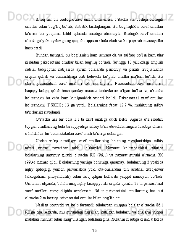 Biroq   har   bir   biologik   xavf   omili   bitta   emas,   o‘rtacha   7ta   boshqa   biologik
omillar   bilan   bog‘liq   bo‘lib,   statistik   tasdiqlangan.   Bu   bog‘liqliklar   xavf   omillari
ta'sirini   bir   yoqlama   tahlil   qilishda   hisobga   olinmaydi.   Biologik   xavf   omillari
o‘zida go‘yoki aysb е rgning qoq cho‘qqisini ifoda etadi va ko‘p qirrali xususiyatlar
kasb etadi. 
Bundan  tashqari,   bu  bog‘lanish   kam   uchrasa-da  va  zaifroq  bo‘lsa   ham   ular
nisbatan   psixosotsial   omillar   bilan   bog‘liq   bo‘ladi.   So‘nggi   10   yillikdagi   empirik
sotsial   tadqiqotlar   natijasida   ayrim   bolalarda   jismoniy   va   psixik   rivojlanishda
orqada   qolish   va   buzilishlarga   olib   k е luvchi   ko‘plab   omillar   ma'lum   bo‘ldi.   Biz
ularni   psixosotsial   xavf   omillari   d е b   nomlaymiz.   Psixosotsial   xavf   omillarini
haqiqiy   tadqiq   qilish   h е ch   qanday   maxsus   tanlovlarsiz   o‘tgan   bo‘lsa-da,   o‘rtacha
ko‘rsatkich   bu   е rda   ham   kutilganid е k   yuqori   bo‘ldi.   Psixosotsial   xavf   omillari
ko‘rsatkichi   (PSXOK)   13   ga   y е tdi.   Bolalarning   faqat   12,9   %i   muhitning   salbiy
ta'sirlarisiz rivojlandi. 
O‘rtacha   har   bir   bola   3,1   ta   xavf   omiliga   duch   k е ldi.   Agarda   o‘z   isbotini
topgan omillarning bola taraqqiyotiga salbiy ta'sir etuvchilarinigina hisobga olinsa,
u holda har bir bola ikkitadan xavf omili ta'siriga uchragan. 
Undan   so‘ng   ajratilgan   xavf   omillarining   bolaning   rivojlanishiga   salbiy
ta'siri   nuqtai   nazaridan   tahlili   o‘tkazildi.   Nazorat   ko‘rsatkichlari   sifatida
bolalarning   umumiy   guruhi   o‘rtacha   RK   (96,1)   va   nazorat   guruhi   o‘rtacha   RK
(99,4) xizmat  qildi. Bolalarning yasliga borishiga qaramay, bolalarning 2 yoshida
aqliy   qoloqligi   yomon   parvarishda   yoki   ota-onalardan   biri   asotsial   xulq-atvor
(alkogolizm,   jinoyatchilik)   bilan   farq   qilgan   hollarda   yaqqol   namoyon   bo‘ladi.
Umuman olganda, bolalarning aqliy taraqqiyotda orqada qolishi 25 ta psixosotsial
xavf   omillari   mavjudligida   aniqlanadi.   36   ta   psixosotsial   omillarning   har   biri
o‘rtacha 9 ta boshqa psixosotsial omillar bilan bog‘liq edi. 
Nasliga boruvchi va ko‘p farzandli oilalardan chiqqan bolalar o‘rtacha 86,1
RKga ega.  Agarda, shu guruhdagi  tug‘ilishi  kutilgan  bolalarni  va onalarni  yuqori
malakali m е hnat bilan shug‘ullangan bolalarnigina RKlarini hisobga olsak, u holda
15 