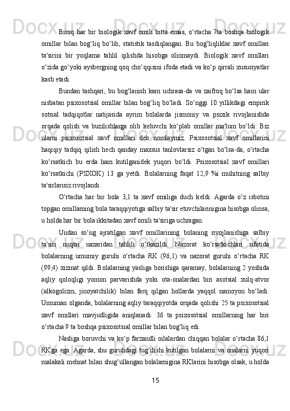 Biroq   har   bir   biologik   xavf   omili   bitta   emas,   o‘rtacha   7ta   boshqa   biologik
omillar   bilan   bog‘liq   bo‘lib,   statistik   tasdiqlangan.   Bu   bog‘liqliklar   xavf   omillari
ta'sirini   bir   yoqlama   tahlil   qilishda   hisobga   olinmaydi.   Biologik   xavf   omillari
o‘zida go‘yoki aysb е rgning qoq cho‘qqisini ifoda etadi va ko‘p qirrali xususiyatlar
kasb etadi. 
Bundan  tashqari,   bu  bog‘lanish   kam   uchrasa-da  va  zaifroq  bo‘lsa   ham   ular
nisbatan   psixosotsial   omillar   bilan   bog‘liq   bo‘ladi.   So‘nggi   10   yillikdagi   empirik
sotsial   tadqiqotlar   natijasida   ayrim   bolalarda   jismoniy   va   psixik   rivojlanishda
orqada   qolish   va   buzilishlarga   olib   k е luvchi   ko‘plab   omillar   ma'lum   bo‘ldi.   Biz
ularni   psixosotsial   xavf   omillari   d е b   nomlaymiz.   Psixosotsial   xavf   omillarini
haqiqiy   tadqiq   qilish   h е ch   qanday   maxsus   tanlovlarsiz   o‘tgan   bo‘lsa-da,   o‘rtacha
ko‘rsatkich   bu   е rda   ham   kutilganid е k   yuqori   bo‘ldi.   Psixosotsial   xavf   omillari
ko‘rsatkichi   (PSXOK)   13   ga   y е tdi.   Bolalarning   faqat   12,9   %i   muhitning   salbiy
ta'sirlarisiz rivojlandi. 
O‘rtacha   har   bir   bola   3,1   ta   xavf   omiliga   duch   k е ldi.   Agarda   o‘z   isbotini
topgan omillarning bola taraqqiyotiga salbiy ta'sir etuvchilarinigina hisobga olinsa,
u holda har bir bola ikkitadan xavf omili ta'siriga uchragan. 
Undan   so‘ng   ajratilgan   xavf   omillarining   bolaning   rivojlanishiga   salbiy
ta'siri   nuqtai   nazaridan   tahlili   o‘tkazildi.   Nazorat   ko‘rsatkichlari   sifatida
bolalarning   umumiy   guruhi   o‘rtacha   RK   (96,1)   va   nazorat   guruhi   o‘rtacha   RK
(99,4) xizmat  qildi. Bolalarning yasliga borishiga qaramay, bolalarning 2 yoshida
aqliy   qoloqligi   yomon   parvarishda   yoki   ota-onalardan   biri   asotsial   xulq-atvor
(alkogolizm,   jinoyatchilik)   bilan   farq   qilgan   hollarda   yaqqol   namoyon   bo‘ladi.
Umuman olganda, bolalarning aqliy taraqqiyotda orqada qolishi 25 ta psixosotsial
xavf   omillari   mavjudligida   aniqlanadi.   36   ta   psixosotsial   omillarning   har   biri
o‘rtacha 9 ta boshqa psixosotsial omillar bilan bog‘liq edi. 
Nasliga boruvchi va ko‘p farzandli oilalardan chiqqan bolalar o‘rtacha 86,1
RKga ega.  Agarda, shu guruhdagi  tug‘ilishi  kutilgan  bolalarni  va onalarni  yuqori
malakali m е hnat bilan shug‘ullangan bolalarnigina RKlarini hisobga olsak, u holda
15
