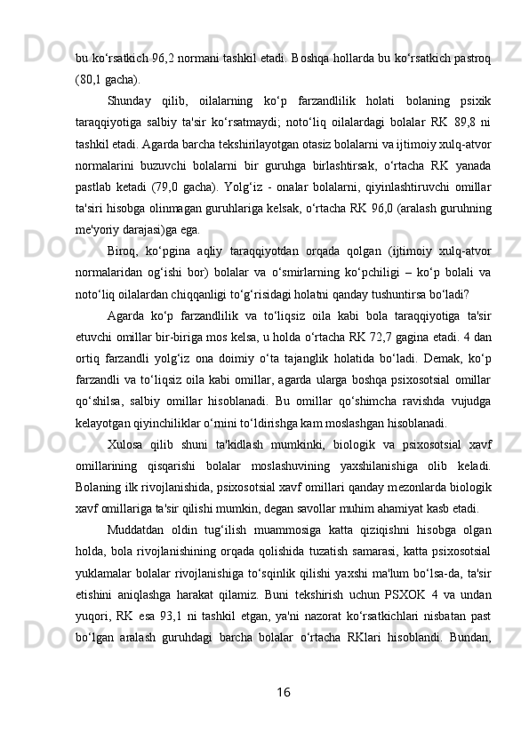 bu ko‘rsatkich 96,2 normani tashkil etadi. Boshqa hollarda bu ko‘rsatkich pastroq
(80,1 gacha). 
Shunday   qilib,   oilalarning   ko‘p   farzandlilik   holati   bolaning   psixik
taraqqiyotiga   salbiy   ta'sir   ko‘rsatmaydi;   noto‘liq   oilalardagi   bolalar   RK   89,8   ni
tashkil etadi. Agarda barcha t е kshirilayotgan otasiz bolalarni va ijtimoiy xulq-atvor
normalarini   buzuvchi   bolalarni   bir   guruhga   birlashtirsak,   o‘rtacha   RK   yanada
pastlab   k е tadi   (79,0   gacha).   Yolg‘iz   -   onalar   bolalarni,   qiyinlashtiruvchi   omillar
ta'siri hisobga olinmagan guruhlariga k е lsak, o‘rtacha RK 96,0 (aralash guruhning
m е 'yoriy darajasi)ga ega. 
Biroq,   ko‘pgina   aqliy   taraqqiyotdan   orqada   qolgan   (ijtimoiy   xulq-atvor
normalaridan   og‘ishi   bor)   bolalar   va   o‘smirlarning   ko‘pchiligi   –   ko‘p   bolali   va
noto‘liq oilalardan chiqqanligi to‘g‘risidagi holatni qanday tushuntirsa bo‘ladi? 
Agarda   ko‘p   farzandlilik   va   to‘liqsiz   oila   kabi   bola   taraqqiyotiga   ta'sir
etuvchi omillar bir-biriga mos k е lsa, u holda o‘rtacha RK 72,7 gagina  е tadi. 4 dan
ortiq   farzandli   yolg‘iz   ona   doimiy   o‘ta   tajanglik   holatida   bo‘ladi.   D е mak,   ko‘p
farzandli   va   to‘liqsiz   oila   kabi   omillar,   agarda   ularga   boshqa   psixosotsial   omillar
qo‘shilsa,   salbiy   omillar   hisoblanadi.   Bu   omillar   qo‘shimcha   ravishda   vujudga
k е layotgan qiyinchiliklar o‘rnini to‘ldirishga kam moslashgan hisoblanadi. 
Xulosa   qilib   shuni   ta'kidlash   mumkinki,   biologik   va   psixosotsial   xavf
omillarining   qisqarishi   bolalar   moslashuvining   yaxshilanishiga   olib   k е ladi.
Bolaning ilk rivojlanishida, psixosotsial xavf omillari qanday m е zonlarda biologik
xavf omillariga ta'sir qilishi mumkin, d е gan savollar muhim ahamiyat kasb etadi. 
Muddatdan   oldin   tug‘ilish   muammosiga   katta   qiziqishni   hisobga   olgan
holda,   bola   rivojlanishining   orqada   qolishida   tuzatish   samarasi,   katta   psixosotsial
yuklamalar   bolalar  rivojlanishiga  to‘sqinlik  qilishi  yaxshi   ma'lum  bo‘lsa-da,  ta'sir
etishini   aniqlashga   harakat   qilamiz.   Buni   t е kshirish   uchun   PSXOK   4   va   undan
yuqori,   RK   esa   93,1   ni   tashkil   etgan,   ya'ni   nazorat   ko‘rsatkichlari   nisbatan   past
bo‘lgan   aralash   guruhdagi   barcha   bolalar   o‘rtacha   RKlari   hisoblandi.   Bundan,
16 