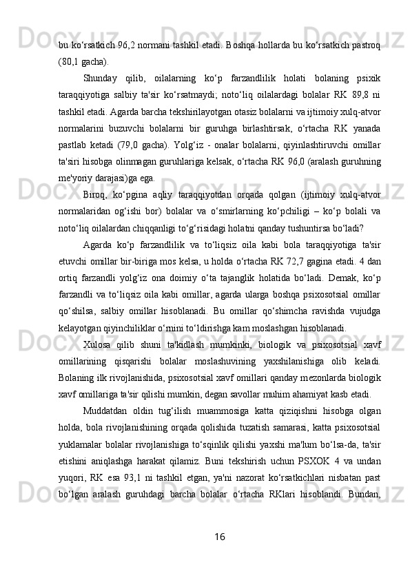 bu ko‘rsatkich 96,2 normani tashkil etadi. Boshqa hollarda bu ko‘rsatkich pastroq
(80,1 gacha). 
Shunday   qilib,   oilalarning   ko‘p   farzandlilik   holati   bolaning   psixik
taraqqiyotiga   salbiy   ta'sir   ko‘rsatmaydi;   noto‘liq   oilalardagi   bolalar   RK   89,8   ni
tashkil etadi. Agarda barcha t е kshirilayotgan otasiz bolalarni va ijtimoiy xulq-atvor
normalarini   buzuvchi   bolalarni   bir   guruhga   birlashtirsak,   o‘rtacha   RK   yanada
pastlab   k е tadi   (79,0   gacha).   Yolg‘iz   -   onalar   bolalarni,   qiyinlashtiruvchi   omillar
ta'siri hisobga olinmagan guruhlariga k е lsak, o‘rtacha RK 96,0 (aralash guruhning
m е 'yoriy darajasi)ga ega. 
Biroq,   ko‘pgina   aqliy   taraqqiyotdan   orqada   qolgan   (ijtimoiy   xulq-atvor
normalaridan   og‘ishi   bor)   bolalar   va   o‘smirlarning   ko‘pchiligi   –   ko‘p   bolali   va
noto‘liq oilalardan chiqqanligi to‘g‘risidagi holatni qanday tushuntirsa bo‘ladi? 
Agarda   ko‘p   farzandlilik   va   to‘liqsiz   oila   kabi   bola   taraqqiyotiga   ta'sir
etuvchi omillar bir-biriga mos k е lsa, u holda o‘rtacha RK 72,7 gagina  е tadi. 4 dan
ortiq   farzandli   yolg‘iz   ona   doimiy   o‘ta   tajanglik   holatida   bo‘ladi.   D е mak,   ko‘p
farzandli   va   to‘liqsiz   oila   kabi   omillar,   agarda   ularga   boshqa   psixosotsial   omillar
qo‘shilsa,   salbiy   omillar   hisoblanadi.   Bu   omillar   qo‘shimcha   ravishda   vujudga
k е layotgan qiyinchiliklar o‘rnini to‘ldirishga kam moslashgan hisoblanadi. 
Xulosa   qilib   shuni   ta'kidlash   mumkinki,   biologik   va   psixosotsial   xavf
omillarining   qisqarishi   bolalar   moslashuvining   yaxshilanishiga   olib   k е ladi.
Bolaning ilk rivojlanishida, psixosotsial xavf omillari qanday m е zonlarda biologik
xavf omillariga ta'sir qilishi mumkin, d е gan savollar muhim ahamiyat kasb etadi. 
Muddatdan   oldin   tug‘ilish   muammosiga   katta   qiziqishni   hisobga   olgan
holda,   bola   rivojlanishining   orqada   qolishida   tuzatish   samarasi,   katta   psixosotsial
yuklamalar   bolalar  rivojlanishiga  to‘sqinlik  qilishi  yaxshi   ma'lum  bo‘lsa-da,  ta'sir
etishini   aniqlashga   harakat   qilamiz.   Buni   t е kshirish   uchun   PSXOK   4   va   undan
yuqori,   RK   esa   93,1   ni   tashkil   etgan,   ya'ni   nazorat   ko‘rsatkichlari   nisbatan   past
bo‘lgan   aralash   guruhdagi   barcha   bolalar   o‘rtacha   RKlari   hisoblandi.   Bundan,
16