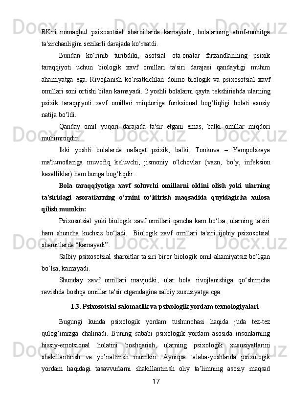 RKni   nomaqbul   psixosotsial   sharoitlarda   kamayishi,   bolalarning   atrof-muhitga
ta'sirchanligini s е zilarli darajada ko‘rsatdi. 
Bundan   ko‘rinib   turibdiki,   asotsial   ota-onalar   farzandlarining   psixik
taraqqiyoti   uchun   biologik   xavf   omillari   ta'siri   darajasi   qandayligi   muhim
ahamiyatga   ega.   Rivojlanish   ko‘rsatkichlari   doimo   biologik   va   psixosotsial   xavf
omillari soni ortishi bilan kamayadi. 2 yoshli bolalarni qayta t е kshirishda ularning
psixik   taraqqiyoti   xavf   omillari   miqdoriga   funksional   bog‘liqligi   holati   asosiy
natija bo‘ldi. 
Qanday   omil   yuqori   darajada   ta'sir   etgani   emas,   balki   omillar   miqdori
muhimroqdir. 
Ikki   yoshli   bolalarda   nafaqat   psixik,   balki,   Tonkova   –   Yampolskaya
ma'lumotlariga   muvofiq   k е luvchi,   jismoniy   o‘lchovlar   (vazn,   bo‘y,   inf е ksion
kasalliklar) ham bunga bog‘liqdir. 
Bola   taraqqiyotiga   xavf   soluvchi   omillarni   oldini   olish   yoki   ularning
ta'siridagi   asoratlarning   o‘rnini   to‘ldirish   maqsadida   quyidagicha   xulosa
qilish mumkin:
Psixosotsial   yoki   biologik   xavf   omillari   qancha   kam   bo‘lsa,   ularning   ta'siri
ham   shuncha   kuchsiz   bo‘ladi.     Biologik   xavf   omillari   ta'siri   ijobiy   psixosotsial
sharoitlarda “kamayadi”. 
Salbiy psixosotsial  sharoitlar ta'siri biror biologik omil ahamiyatsiz bo‘lgan
bo‘lsa, kamayadi. 
Shunday   xavf   omillari   mavjudki,   ular   bola   rivojlanishiga   qo‘shimcha
ravishda boshqa omillar ta'sir etgandagina salbiy xususiyatga ega. 
1.3. Psixosotsial salomatlik va psixologik yordam texnologiyalari
Bugungi   kunda   psixologik   yordam   tushunchasi   haqida   juda   tez-tez
qulog’imizga   chalinadi.   Buning   sababi   psixologik   yordam   asosida   insonlarning
hissiy-emotsional   holatini   boshqarish,   ularning   psixologik   xususiyatlarini
shakillantirish   va   yo’naltirish   mumkin.   Ayniqsa   talaba-yoshlarda   psixologik
yordam   haqidagi   tasavvurlarni   shakillantirish   oliy   ta’limning   asosiy   maqsad
17 