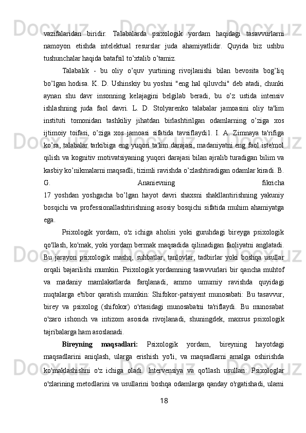 vazifalaridan   biridir.   Talabalarda   psixologik   yordam   haqidagi   tasavvurlarni
namoyon   etishda   intelektual   resurslar   juda   ahamiyatlidir.   Quyida   biz   ushbu
tushunchalar haqida batafsil to’xtalib o’tamiz.
Talabalik   -   bu   oliy   o’quv   yurtining   rivojlanishi   bilan   bevosita   bog’liq
bo’lgan   hodisa.   K.   D.   Ushinskiy   bu   yoshni   "eng   hal   qiluvchi"   deb   atadi,   chunki
aynan   shu   davr   insonning   kelajagini   belgilab   beradi,   bu   o’z   ustida   intensiv
ishlashning   juda   faol   davri.   L.   D.   Stolyarenko   talabalar   jamoasini   oliy   ta'lim
instituti   tomonidan   tashkiliy   jihatdan   birlashtirilgan   odamlarning   o’ziga   xos
ijtimoiy   toifasi,   o’ziga   xos   jamoasi   sifatida   tavsiflaydi1.   I.   A.   Zimnaya   ta'rifiga
ko’ra, talabalar tarkibiga eng yuqori ta'lim darajasi, madaniyatni eng faol iste'mol
qilish va kognitiv motivatsiyaning yuqori darajasi bilan ajralib turadigan bilim va
kasbiy ko’nikmalarni maqsadli, tizimli ravishda o’zlashtiradigan odamlar kiradi. B.
G.   Ananievning   fikricha
17   yoshdan   yoshgacha   bo’lgan   hayot   davri   shaxsni   shakllantirishning   yakuniy
bosqichi  va professionallashtirishning  asosiy  bosqichi  sifatida muhim  ahamiyatga
ega. 
Psixologik   yordam,   o'z   ichiga   aholisi   yoki   guruhdagi   bireyga   psixologik
qo'llash, ko'mak, yoki yordam bermak maqsadida qilinadigan faoliyatni anglatadi.
Bu   jarayon   psixologik   mashq,   suhbatlar,   tanlovlar,   tadbirlar   yoki   boshqa   usullar
orqali   bajarilishi  mumkin.  Psixologik yordamning tasavvurlari   bir   qancha  muhtof
va   madaniy   mamlakatlarda   farqlanadi,   ammo   umumiy   ravishda   quyidagi
nuqtalarga   e'tibor   qaratish   mumkin:   Shifokor-patsiyent   munosabati:   Bu   tasavvur,
birey   va   psixolog   (shifokor)   o'rtasidagi   munosabatni   ta'riflaydi.   Bu   munosabat
o'zaro   ishonch   va   intizom   asosida   rivojlanadi,   shuningdek,   maxsus   psixologik
tajribalarga ham asoslanadi. 
Bireyning   maqsadlari:   Psixologik   yordam,   bireyning   hayotdagi
maqsadlarini   aniqlash,   ularga   erishish   yo'li,   va   maqsadlarni   amalga   oshirishda
ko'maklashishni   o'z   ichiga   oladi.   Intervensiya   va   qo'llash   usullari:   Psixologlar
o'zlarining metodlarini va usullarini boshqa odamlarga qanday o'rgatishadi, ularni
18