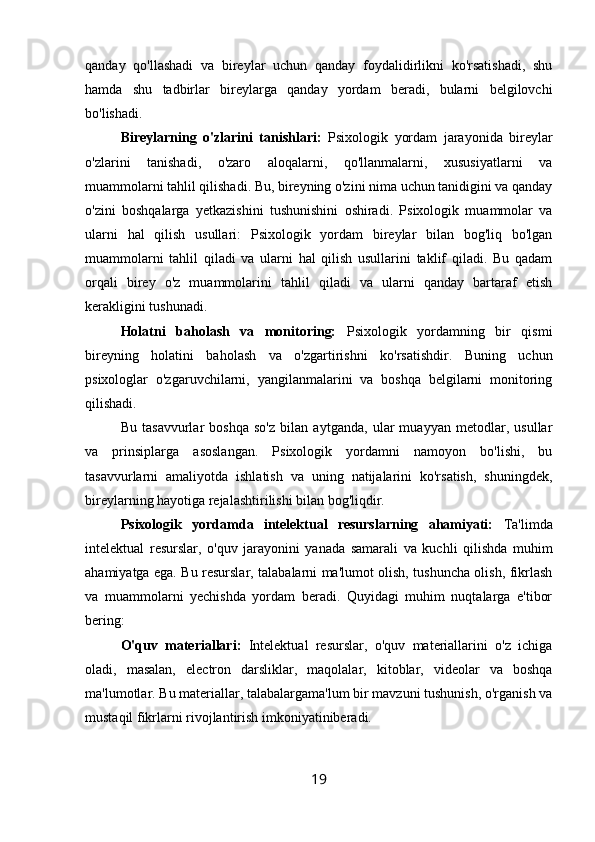 qanday   qo'llashadi   va   bireylar   uchun   qanday   foydalidirlikni   ko'rsatishadi,   shu
hamda   shu   tadbirlar   bireylarga   qanday   yordam   beradi,   bularni   belgilovchi
bo'lishadi.
Bireylarning   o'zlarini   tanishlari:   Psixologik   yordam   jarayonida   bireylar
o'zlarini   tanishadi,   o'zaro   aloqalarni,   qo'llanmalarni,   xususiyatlarni   va
muammolarni tahlil qilishadi. Bu, bireyning o'zini nima uchun tanidigini va qanday
o'zini   boshqalarga   yetkazishini   tushunishini   oshiradi.   Psixologik   muammolar   va
ularni   hal   qilish   usullari:   Psixologik   yordam   bireylar   bilan   bog'liq   bo'lgan
muammolarni   tahlil   qiladi   va   ularni   hal   qilish   usullarini   taklif   qiladi.   Bu   qadam
orqali   birey   o'z   muammolarini   tahlil   qiladi   va   ularni   qanday   bartaraf   etish
kerakligini tushunadi.
Holatni   baholash   va   monitoring:   Psixologik   yordamning   bir   qismi
bireyning   holatini   baholash   va   o'zgartirishni   ko'rsatishdir.   Buning   uchun
psixologlar   o'zgaruvchilarni,   yangilanmalarini   va   boshqa   belgilarni   monitoring
qilishadi.
Bu   tasavvurlar   boshqa   so'z   bilan   aytganda,   ular   muayyan   metodlar,   usullar
va   prinsiplarga   asoslangan.   Psixologik   yordamni   namoyon   bo'lishi,   bu
tasavvurlarni   amaliyotda   ishlatish   va   uning   natijalarini   ko'rsatish,   shuningdek,
bireylarning hayotiga rejalashtirilishi bilan bog'liqdir.
Psixologik   yordamda   intelektual   resurslarning   ahamiyati:   Ta'limda
intelektual   resurslar,   o'quv   jarayonini   yanada   samarali   va   kuchli   qilishda   muhim
ahamiyatga ega. Bu resurslar, talabalarni ma'lumot olish, tushuncha olish, fikrlash
va   muammolarni   yechishda   yordam   beradi.   Quyidagi   muhim   nuqtalarga   e'tibor
bering:
O'quv   materiallari:   Intelektual   resurslar,   o'quv   materiallarini   o'z   ichiga
oladi,   masalan,   electron   darsliklar,   maqolalar,   kitoblar,   videolar   va   boshqa
ma'lumotlar. Bu materiallar, talabalargama'lum bir mavzuni tushunish, o'rganish va
mustaqil fikrlarni rivojlantirish imkoniyatiniberadi.
19 