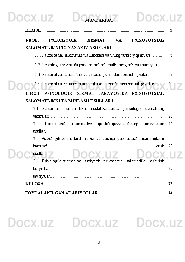 MUNDARIJA:
KIRISH ................................................................................................................ 3
I-BOB.   PSIXOLOGIK   XIZMAT   VA   PSIXOSOTSIAL
SALOMATLIKNING NAZARIY ASOSLARI
1.1.  Psixosotsial salomatlik tushunchasi va uning tarkibiy qismlari…….... 5
  1.2. Psixologik xizmatda psixosotsial salomatlikning roli va ahamiyati….. 10
1.3.  Psixosotsial salomatlik va psixologik yordam texnologiyalari……….. 17
1.4. Psixosotsial muammolar va ularga qarshi kurashishstrategiyalari…… 20
II-BOB.   PSIXOLOGIK   XIZMAT   JARAYONIDA   PSIXOSOTSIAL
SALOMATLIKNI TA'MINLASH USULLARI
2.1.   Psixosotsial   salomatlikni   mustahkamlashda   psixologik   xizmatning
vazifalari……………………………………………………………………. 22
2.2.   Psixosotsial   salomatlikni   qo‘llab-quvvatlashning   innovatsion
usullari… 26
2.3.   Psixologik   xizmatlarda   stress   va   boshqa   psixosotsial   muammolarni
bartaraf   etish
usullari....................................................................................... 28
2.4.   Psixologik   xizmat   va   jamiyatda   psixosotsial   salomatlikni   oshirish
bo‘yicha
tavsiyalar.......................................................................................... 29
XULOSA……...………….…………………………………………………...... 33
FOYDALANILGAN ADABIYOTLAR............................................................ 34
2 