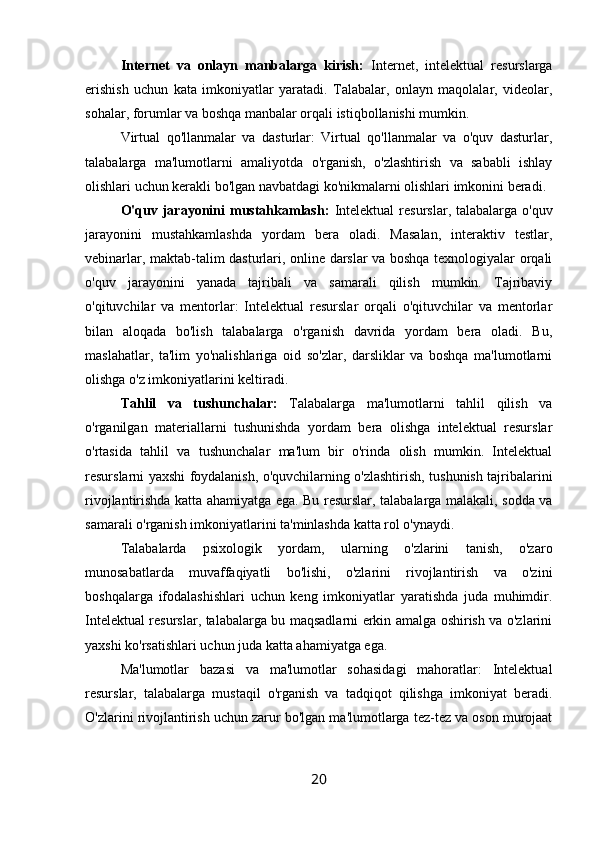 Internet   va   onlayn   manbalarga   kirish:   Internet,   intelektual   resurslarga
erishish   uchun   kata   imkoniyatlar   yaratadi.   Talabalar,   onlayn   maqolalar,   videolar,
sohalar, forumlar va boshqa manbalar orqali istiqbollanishi mumkin.
Virtual   qo'llanmalar   va   dasturlar:   Virtual   qo'llanmalar   va   o'quv   dasturlar,
talabalarga   ma'lumotlarni   amaliyotda   o'rganish,   o'zlashtirish   va   sababli   ishlay
olishlari uchun kerakli bo'lgan navbatdagi ko'nikmalarni olishlari imkonini beradi.
O'quv  jarayonini   mustahkamlash:   Intelektual  resurslar,  talabalarga o'quv
jarayonini   mustahkamlashda   yordam   bera   oladi.   Masalan,   interaktiv   testlar,
vebinarlar, maktab-talim dasturlari, online darslar va boshqa texnologiyalar orqali
o'quv   jarayonini   yanada   tajribali   va   samarali   qilish   mumkin.   Tajribaviy
o'qituvchilar   va   mentorlar:   Intelektual   resurslar   orqali   o'qituvchilar   va   mentorlar
bilan   aloqada   bo'lish   talabalarga   o'rganish   davrida   yordam   bera   oladi.   Bu,
maslahatlar,   ta'lim   yo'nalishlariga   oid   so'zlar,   darsliklar   va   boshqa   ma'lumotlarni
olishga o'z imkoniyatlarini keltiradi.
Tahlil   va   tushunchalar:   Talabalarga   ma'lumotlarni   tahlil   qilish   va
o'rganilgan   materiallarni   tushunishda   yordam   bera   olishga   intelektual   resurslar
o'rtasida   tahlil   va   tushunchalar   ma'lum   bir   o'rinda   olish   mumkin.   Intelektual
resurslarni yaxshi foydalanish, o'quvchilarning o'zlashtirish, tushunish tajribalarini
rivojlantirishda katta ahamiyatga ega. Bu resurslar, talabalarga malakali, sodda va
samarali o'rganish imkoniyatlarini ta'minlashda katta rol o'ynaydi.
Talabalarda   psixologik   yordam,   ularning   o'zlarini   tanish,   o'zaro
munosabatlarda   muvaffaqiyatli   bo'lishi,   o'zlarini   rivojlantirish   va   o'zini
boshqalarga   ifodalashishlari   uchun   keng   imkoniyatlar   yaratishda   juda   muhimdir.
Intelektual resurslar, talabalarga bu maqsadlarni erkin amalga oshirish va o'zlarini
yaxshi ko'rsatishlari uchun juda katta ahamiyatga ega.
Ma'lumotlar   bazasi   va   ma'lumotlar   sohasidagi   mahoratlar:   Intelektual
resurslar,   talabalarga   mustaqil   o'rganish   va   tadqiqot   qilishga   imkoniyat   beradi.
O'zlarini rivojlantirish uchun zarur bo'lgan ma'lumotlarga tez-tez va oson murojaat
20 