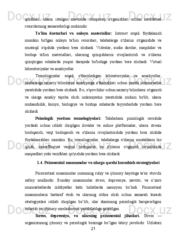 qilishlari,   ularni   istalgan   mavzuda   chuqurroq   o'rganishlari   uchun   intelektual
resurslarning samaradorligi muhimdir.
Ta'lim   dasturlari   va   onlayn   materiallar:   Internet   orqali   foydalanish
mumkin   bo'lgan   onlayn   ta'lim   resurslari,   talabalarga   o'zlarini   o'rganishda   va
mustaqil   o'qishda   yordam   bera   olishadi.   Videolar,   audio   darslar,   maqolalar   va
boshqa   ta'lim   materiallari,   ularning   qiziqishlarini   rivojlantirish   va   o'zlarini
qiziqtirgan   sohalarda   yuqori   darajada   bo'lishiga   yordam   bera   olishadi.   Virtual
laboratoriyalar va amaliyotlar: 
Texnologiyalar   orqali   o'tkaziladigan   laboratoriyalar   va   amaliyotlar,
talabalarga nazariy bilimlarini  amaliyotga o'tkazishlari  uchun yaxshi  imkoniyatlar
yaratishda yordam bera olishadi. Bu, o'quvchilar uchun nazariy bilimlarni o'rganish
va   ularga   amaliy   tajriba   olish   imkoniyatini   yaratishda   muhim   bo'lib,   ularni
muhandislik,   kimyo,   biologiya   va   boshqa   sohalarda   tayyorlashda   yordam   bera
olishadi.
Psixologik   yordam   texnologiyalari:   Talabalarni   psixologik   ravishda
yordash   uchun   ishlab   chiqilgan   ilovalar   va   online   platformalar,   ularni   stresni
boshqarish,   vaqt   boshqarish   va   o'zlarini   rivojlantirishda   yordam   bera   olishda
foydalanishlari   mumkin.   Bu   texnologiyalar,   talabalarga   o'zlarini   mustahkam   his
qilish,   muvaffaqiyat   vaqtini   boshqarish   va   o'zlarini   o'rganish   yo'nalishida
maqsadlari yoki vazifalari qo'yishda yordam bera olishadi.
1.4. Psixosotsial muammolar va ularga qarshi kurashish strategiyalari
Psixosotsial  muammolar  insonning  ruhiy va  ijtimoiy hayotiga ta'sir  etuvchi
salbiy   omillardir.   Bunday   muammolar   stress,   depressiya,   xavotir,   va   o‘zaro
munosabatlarda   ziddiyatlar   kabi   holatlarda   namoyon   bo‘ladi.   Psixosotsial
muammolarni   bartaraf   etish   va   ularning   oldini   olish   uchun   samarali   kurash
strategiyalari   ishlab   chiqilgan   bo‘lib,   ular   shaxsning   psixologik   barqarorligini
oshirish va ijtimoiy moslashuvini yaxshilashga qaratilgan.
Stress,   depressiya,   va   ularning   psixosotsial   jihatlari.   Stress   —
organizmning   ijtimoiy   va   psixologik   bosimga   bo‘lgan   tabiiy   javobidir.   Uzluksiz
21 