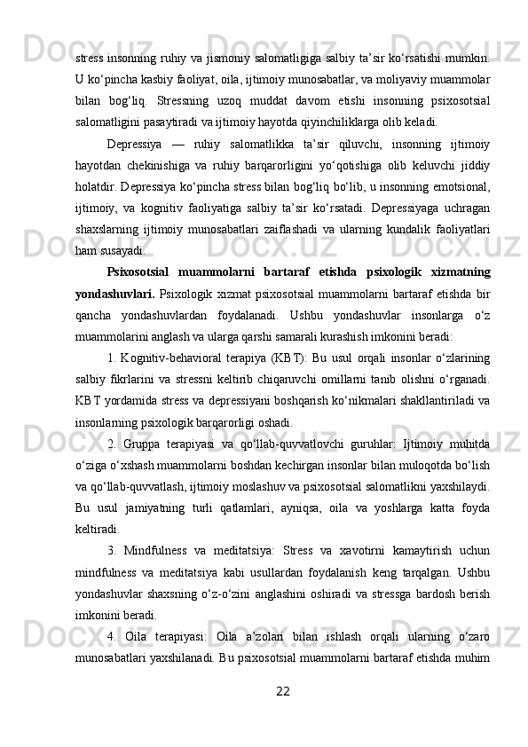 stress insonning ruhiy va jismoniy salomatligiga salbiy ta’sir ko‘rsatishi  mumkin.
U ko‘pincha kasbiy faoliyat, oila, ijtimoiy munosabatlar, va moliyaviy muammolar
bilan   bog‘liq.   Stressning   uzoq   muddat   davom   etishi   insonning   psixosotsial
salomatligini pasaytiradi va ijtimoiy hayotda qiyinchiliklarga olib keladi.
Depressiya   —   ruhiy   salomatlikka   ta’sir   qiluvchi,   insonning   ijtimoiy
hayotdan   chekinishiga   va   ruhiy   barqarorligini   yo‘qotishiga   olib   keluvchi   jiddiy
holatdir. Depressiya ko‘pincha stress bilan bog‘liq bo‘lib, u insonning emotsional,
ijtimoiy,   va   kognitiv   faoliyatiga   salbiy   ta’sir   ko‘rsatadi.   Depressiyaga   uchragan
shaxslarning   ijtimoiy   munosabatlari   zaiflashadi   va   ularning   kundalik   faoliyatlari
ham susayadi.
Psixosotsial   muammolarni   bartaraf   etishda   psixologik   xizmatning
yondashuvlari.   Psixologik   xizmat   psixosotsial   muammolarni   bartaraf   etishda   bir
qancha   yondashuvlardan   foydalanadi.   Ushbu   yondashuvlar   insonlarga   o‘z
muammolarini anglash va ularga qarshi samarali kurashish imkonini beradi:
1.   Kognitiv-behavioral   terapiya   (KBT):   Bu   usul   orqali   insonlar   o‘zlarining
salbiy   fikrlarini   va   stressni   keltirib   chiqaruvchi   omillarni   tanib   olishni   o‘rganadi.
KBT yordamida stress va depressiyani boshqarish ko‘nikmalari shakllantiriladi va
insonlarning psixologik barqarorligi oshadi.
2.   Gruppa   terapiyasi   va   qo‘llab-quvvatlovchi   guruhlar:   Ijtimoiy   muhitda
o‘ziga o‘xshash muammolarni boshdan kechirgan insonlar bilan muloqotda bo‘lish
va qo‘llab-quvvatlash, ijtimoiy moslashuv va psixosotsial salomatlikni yaxshilaydi.
Bu   usul   jamiyatning   turli   qatlamlari,   ayniqsa,   oila   va   yoshlarga   katta   foyda
keltiradi.
3.   Mindfulness   va   meditatsiya:   Stress   va   xavotirni   kamaytirish   uchun
mindfulness   va   meditatsiya   kabi   usullardan   foydalanish   keng   tarqalgan.   Ushbu
yondashuvlar   shaxsning   o‘z-o‘zini   anglashini   oshiradi   va   stressga   bardosh   berish
imkonini beradi.
4.   Oila   terapiyasi:   Oila   a’zolari   bilan   ishlash   orqali   ularning   o‘zaro
munosabatlari yaxshilanadi. Bu psixosotsial muammolarni bartaraf etishda muhim
22 