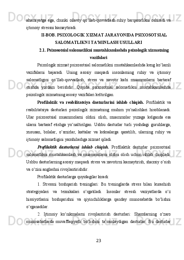 ahamiyatga ega, chunki oilaviy qo‘llab-quvvatlash ruhiy barqarorlikni oshiradi va
ijtimoiy stressni kamaytiradi.
II-BOB. PSIXOLOGIK XIZMAT JARAYONIDA PSIXOSOTSIAL
SALOMATLIKNI TA'MINLASH USULLARI
2.1.  Psixosotsial salomatlikni mustahkamlashda psixologik xizmatning
vazifalari
Psixologik xizmat psixosotsial salomatlikni mustahkamlashda keng ko‘lamli
vazifalarni   bajaradi.   Uning   asosiy   maqsadi   insonlarning   ruhiy   va   ijtimoiy
salomatligini   qo‘llab-quvvatlash,   stress   va   xavotir   kabi   muammolarni   bartaraf
etishda   yordam   berishdir.   Quyida   psixosotsial   salomatlikni   mustahkamlashda
psixologik xizmatning asosiy vazifalari keltirilgan.
Profilaktik   va   reabilitatsiya   dasturlarini   ishlab   chiqish.   Profilaktik   va
reabilitatsiya   dasturlari   psixologik   xizmatning   muhim   yo‘nalishlari   hisoblanadi.
Ular   psixosotsial   muammolarni   oldini   olish,   muammolar   yuzaga   kelganda   esa
ularni   bartaraf   etishga   yo‘naltirilgan.   Ushbu   dasturlar   turli   yoshdagi   guruhlarga,
xususan,   bolalar,   o‘smirlar,   kattalar   va   keksalarga   qaratilib,   ularning   ruhiy   va
ijtimoiy salomatligini yaxshilashga xizmat qiladi.
Profilaktik   dasturlarni   ishlab   chiqish.   Profilaktik   dasturlar   psixosotsial
salomatlikni   mustahkamlash  va  muammolarni   oldini  olish  uchun  ishlab  chiqiladi.
Ushbu dasturlarning asosiy maqsadi stress va xavotirni kamaytirish, shaxsiy o‘sish
va o‘zini anglashni rivojlantirishdir. 
Profilaktik dasturlarga quyidagilar kiradi:
1.   Stressni   boshqarish   treninglari:   Bu   treninglarda   stress   bilan   kurashish
strategiyalari   va   texnikalari   o‘rgatiladi.   Insonlar   stressli   vaziyatlarda   o‘z
hissiyotlarini   boshqarishni   va   qiyinchiliklarga   qanday   munosabatda   bo‘lishni
o‘rganadilar.
2.   Ijtimoiy   ko‘nikmalarni   rivojlantirish   dasturlari:   Shaxslarning   o‘zaro
munosabatlarda   muvaffaqiyatli   bo‘lishini   ta’minlaydigan   dasturlar.   Bu   dasturlar
23 