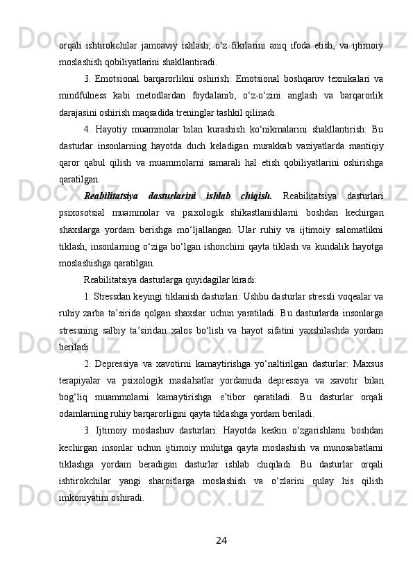 orqali   ishtirokchilar   jamoaviy   ishlash,   o‘z   fikrlarini   aniq   ifoda   etish,   va   ijtimoiy
moslashish qobiliyatlarini shakllantiradi.
3.   Emotsional   barqarorlikni   oshirish:   Emotsional   boshqaruv   texnikalari   va
mindfulness   kabi   metodlardan   foydalanib,   o‘z-o‘zini   anglash   va   barqarorlik
darajasini oshirish maqsadida treninglar tashkil qilinadi.
4.   Hayotiy   muammolar   bilan   kurashish   ko‘nikmalarini   shakllantirish:   Bu
dasturlar   insonlarning   hayotda   duch   keladigan   murakkab   vaziyatlarda   mantiqiy
qaror   qabul   qilish   va   muammolarni   samarali   hal   etish   qobiliyatlarini   oshirishga
qaratilgan.
Reabilitatsiya   dasturlarini   ishlab   chiqish.   Reabilitatsiya   dasturlari
psixosotsial   muammolar   va   psixologik   shikastlanishlarni   boshdan   kechirgan
shaxslarga   yordam   berishga   mo‘ljallangan.   Ular   ruhiy   va   ijtimoiy   salomatlikni
tiklash,   insonlarning   o‘ziga   bo‘lgan   ishonchini   qayta   tiklash   va   kundalik   hayotga
moslashishga qaratilgan.
Reabilitatsiya dasturlarga quyidagilar kiradi:
1. Stressdan keyingi tiklanish dasturlari: Ushbu dasturlar stressli voqealar va
ruhiy   zarba   ta’sirida   qolgan   shaxslar   uchun   yaratiladi.   Bu   dasturlarda   insonlarga
stressning   salbiy   ta’siridan   xalos   bo‘lish   va   hayot   sifatini   yaxshilashda   yordam
beriladi.
2.   Depressiya   va   xavotirni   kamaytirishga   yo‘naltirilgan   dasturlar:   Maxsus
terapiyalar   va   psixologik   maslahatlar   yordamida   depressiya   va   xavotir   bilan
bog‘liq   muammolarni   kamaytirishga   e’tibor   qaratiladi.   Bu   dasturlar   orqali
odamlarning ruhiy barqarorligini qayta tiklashga yordam beriladi.
3.   Ijtimoiy   moslashuv   dasturlari:   Hayotda   keskin   o‘zgarishlarni   boshdan
kechirgan   insonlar   uchun   ijtimoiy   muhitga   qayta   moslashish   va   munosabatlarni
tiklashga   yordam   beradigan   dasturlar   ishlab   chiqiladi.   Bu   dasturlar   orqali
ishtirokchilar   yangi   sharoitlarga   moslashish   va   o‘zlarini   qulay   his   qilish
imkoniyatini oshiradi.
24 