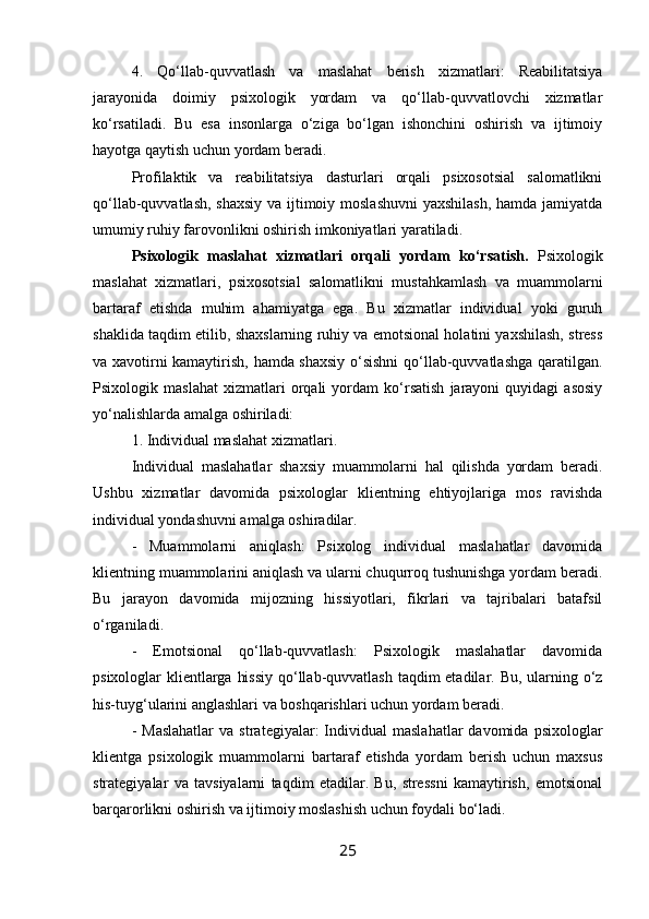 4.   Qo‘llab-quvvatlash   va   maslahat   berish   xizmatlari:   Reabilitatsiya
jarayonida   doimiy   psixologik   yordam   va   qo‘llab-quvvatlovchi   xizmatlar
ko‘rsatiladi.   Bu   esa   insonlarga   o‘ziga   bo‘lgan   ishonchini   oshirish   va   ijtimoiy
hayotga qaytish uchun yordam beradi.
Profilaktik   va   reabilitatsiya   dasturlari   orqali   psixosotsial   salomatlikni
qo‘llab-quvvatlash, shaxsiy va ijtimoiy moslashuvni  yaxshilash,  hamda jamiyatda
umumiy ruhiy farovonlikni oshirish imkoniyatlari yaratiladi.
Psixologik   maslahat   xizmatlari   orqali   yordam   ko‘rsatish.   Psixologik
maslahat   xizmatlari,   psixosotsial   salomatlikni   mustahkamlash   va   muammolarni
bartaraf   etishda   muhim   ahamiyatga   ega.   Bu   xizmatlar   individual   yoki   guruh
shaklida taqdim etilib, shaxslarning ruhiy va emotsional holatini yaxshilash, stress
va xavotirni kamaytirish, hamda shaxsiy o‘sishni  qo‘llab-quvvatlashga qaratilgan.
Psixologik   maslahat   xizmatlari   orqali   yordam   ko‘rsatish   jarayoni   quyidagi   asosiy
yo‘nalishlarda amalga oshiriladi:
1. Individual maslahat xizmatlari.
Individual   maslahatlar   shaxsiy   muammolarni   hal   qilishda   yordam   beradi.
Ushbu   xizmatlar   davomida   psixologlar   klientning   ehtiyojlariga   mos   ravishda
individual yondashuvni amalga oshiradilar. 
-   Muammolarni   aniqlash:   Psixolog   individual   maslahatlar   davomida
klientning muammolarini aniqlash va ularni chuqurroq tushunishga yordam beradi.
Bu   jarayon   davomida   mijozning   hissiyotlari,   fikrlari   va   tajribalari   batafsil
o‘rganiladi.
-   Emotsional   qo‘llab-quvvatlash:   Psixologik   maslahatlar   davomida
psixologlar klientlarga hissiy  qo‘llab-quvvatlash taqdim  etadilar. Bu, ularning o‘z
his-tuyg‘ularini anglashlari va boshqarishlari uchun yordam beradi.
-  Maslahatlar  va   strategiyalar:  Individual   maslahatlar  davomida   psixologlar
klientga   psixologik   muammolarni   bartaraf   etishda   yordam   berish   uchun   maxsus
strategiyalar   va   tavsiyalarni   taqdim   etadilar.   Bu,   stressni   kamaytirish,   emotsional
barqarorlikni oshirish va ijtimoiy moslashish uchun foydali bo‘ladi.
25