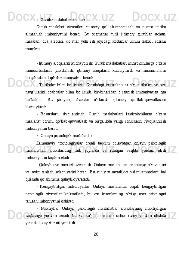 2. Guruh maslahat xizmatlari.
Guruh   maslahat   xizmatlari   ijtimoiy   qo‘llab-quvvatlash   va   o‘zaro   tajriba
almashish   imkoniyatini   beradi.   Bu   xizmatlar   turli   ijtimoiy   guruhlar   uchun,
masalan,   oila   a’zolari,   do‘stlar   yoki   ish   joyidagi   xodimlar   uchun   tashkil   etilishi
mumkin.
- Ijtimoiy aloqalarni kuchaytirish: Guruh maslahatlari ishtirokchilarga o‘zaro
munosabatlarini   yaxshilash,   ijtimoiy   aloqalarni   kuchaytirish   va   muammolarni
birgalikda hal qilish imkoniyatini beradi.
- Tajribalar  bilan bo‘lishish:  Guruhdagi  ishtirokchilar  o‘z  tajribalari  va his-
tuyg‘ularini   boshqalar   bilan   bo‘lishib,   bir-birlaridan   o‘rganish   imkoniyatiga   ega
bo‘ladilar.   Bu   jarayon,   shaxslar   o‘rtasida   ijtimoiy   qo‘llab-quvvatlashni
kuchaytiradi.
-   Resurslarni   rivojlantirish:   Guruh   maslahatlari   ishtirokchilarga   o‘zaro
maslahat   berish,   qo‘llab-quvvatlash   va   birgalikda   yangi   resurslarni   rivojlantirish
imkoniyatini beradi.
3. Onlayn psixologik maslahatlar.
Zamonaviy   texnologiyalar   orqali   taqdim   etilayotgan   onlayn   psixologik
maslahatlar,   shaxslarning   turli   joylarda   va   istalgan   vaqtda   yordam   olish
imkoniyatini taqdim etadi.
-  Qulaylik va  moslashuvchanlik:   Onlayn maslahatlar  insonlarga  o‘z vaqtini
va joyini tanlash imkoniyatini beradi. Bu, ruhiy salomatlikka oid muammolarni hal
qilishda qo‘shimcha qulaylik yaratadi.
-   Kengaytirilgan   imkoniyatlar:   Onlayn   maslahatlar   orqali   kengaytirilgan
psixologik   xizmatlar   ko‘rsatiladi,   bu   esa   insonlarning   o‘ziga   mos   psixologni
tanlash imkoniyatini oshiradi.
-   Maxfiylik:   Onlayn   psixologik   maslahatlar   shaxslarning   maxfiyligini
saqlashga   yordam   beradi,   bu   esa   ko‘plab   insonlar   uchun   ruhiy   yordam   olishda
yanada qulay sharoit yaratadi.
26 