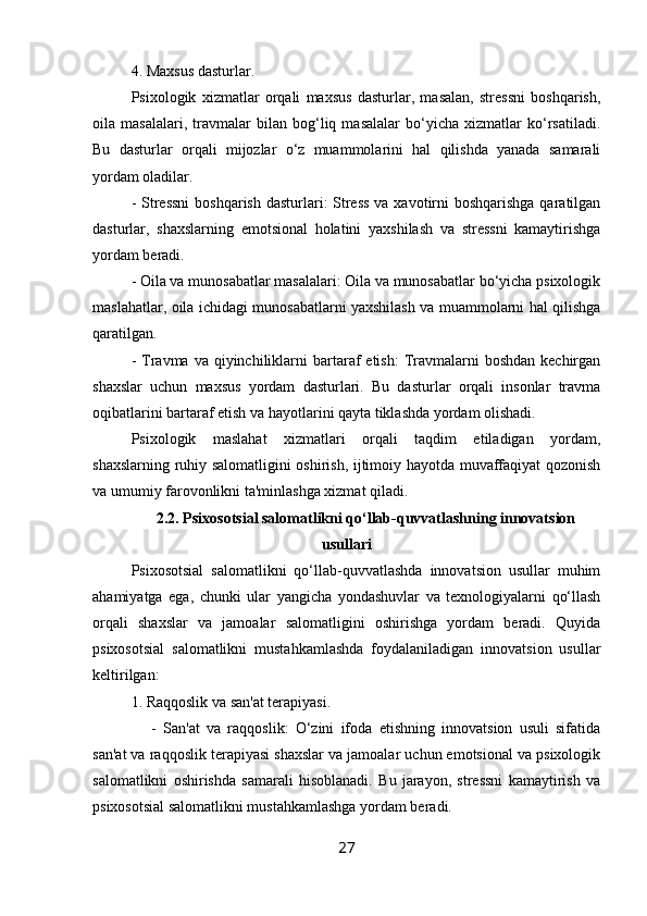 4. Maxsus dasturlar.
Psixologik   xizmatlar   orqali   maxsus   dasturlar,   masalan,   stressni   boshqarish,
oila   masalalari,   travmalar   bilan   bog‘liq   masalalar   bo‘yicha   xizmatlar   ko‘rsatiladi.
Bu   dasturlar   orqali   mijozlar   o‘z   muammolarini   hal   qilishda   yanada   samarali
yordam oladilar.
- Stressni  boshqarish dasturlari: Stress  va xavotirni  boshqarishga qaratilgan
dasturlar,   shaxslarning   emotsional   holatini   yaxshilash   va   stressni   kamaytirishga
yordam beradi.
- Oila va munosabatlar masalalari: Oila va munosabatlar bo‘yicha psixologik
maslahatlar, oila ichidagi munosabatlarni yaxshilash va muammolarni hal qilishga
qaratilgan.
-  Travma  va qiyinchiliklarni  bartaraf   etish:   Travmalarni  boshdan  kechirgan
shaxslar   uchun   maxsus   yordam   dasturlari.   Bu   dasturlar   orqali   insonlar   travma
oqibatlarini bartaraf etish va hayotlarini qayta tiklashda yordam olishadi.
Psixologik   maslahat   xizmatlari   orqali   taqdim   etiladigan   yordam,
shaxslarning ruhiy salomatligini oshirish, ijtimoiy hayotda muvaffaqiyat qozonish
va umumiy farovonlikni ta'minlashga xizmat qiladi.
2.2. Psixosotsial salomatlikni qo‘llab-quvvatlashning innovatsion
usullari
Psixosotsial   salomatlikni   qo‘llab-quvvatlashda   innovatsion   usullar   muhim
ahamiyatga   ega,   chunki   ular   yangicha   yondashuvlar   va   texnologiyalarni   qo‘llash
orqali   shaxslar   va   jamoalar   salomatligini   oshirishga   yordam   beradi.   Quyida
psixosotsial   salomatlikni   mustahkamlashda   foydalaniladigan   innovatsion   usullar
keltirilgan:
1. Raqqoslik va san'at terapiyasi.
      -   San'at   va   raqqoslik:   O‘zini   ifoda   etishning   innovatsion   usuli   sifatida
san'at va raqqoslik terapiyasi shaxslar va jamoalar uchun emotsional va psixologik
salomatlikni   oshirishda   samarali   hisoblanadi.   Bu   jarayon,   stressni   kamaytirish   va
psixosotsial salomatlikni mustahkamlashga yordam beradi.
27 