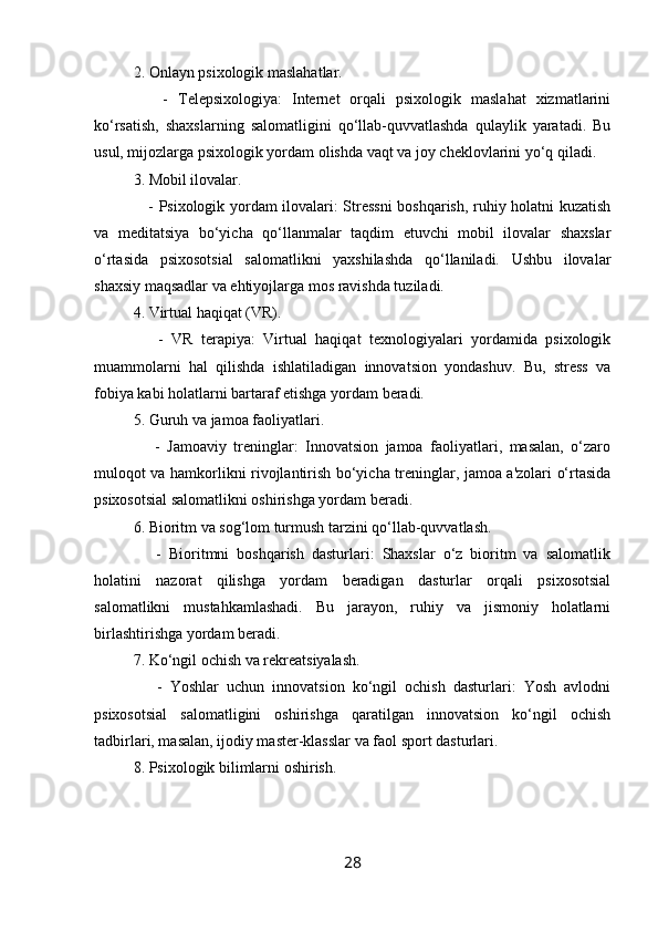 2. Onlayn psixologik maslahatlar.
      -   Telepsixologiya:   Internet   orqali   psixologik   maslahat   xizmatlarini
ko‘rsatish,   shaxslarning   salomatligini   qo‘llab-quvvatlashda   qulaylik   yaratadi.   Bu
usul, mijozlarga psixologik yordam olishda vaqt va joy cheklovlarini yo‘q qiladi.
3. Mobil ilovalar.
     - Psixologik yordam ilovalari: Stressni  boshqarish, ruhiy holatni kuzatish
va   meditatsiya   bo‘yicha   qo‘llanmalar   taqdim   etuvchi   mobil   ilovalar   shaxslar
o‘rtasida   psixosotsial   salomatlikni   yaxshilashda   qo‘llaniladi.   Ushbu   ilovalar
shaxsiy maqsadlar va ehtiyojlarga mos ravishda tuziladi.
4. Virtual haqiqat (VR).
      -   VR   terapiya:   Virtual   haqiqat   texnologiyalari   yordamida   psixologik
muammolarni   hal   qilishda   ishlatiladigan   innovatsion   yondashuv.   Bu,   stress   va
fobiya kabi holatlarni bartaraf etishga yordam beradi.
5. Guruh va jamoa faoliyatlari.
      -   Jamoaviy   treninglar:   Innovatsion   jamoa   faoliyatlari,   masalan,   o‘zaro
muloqot va hamkorlikni rivojlantirish bo‘yicha treninglar, jamoa a'zolari o‘rtasida
psixosotsial salomatlikni oshirishga yordam beradi.
6. Bioritm va sog‘lom turmush tarzini qo‘llab-quvvatlash.
      -   Bioritmni   boshqarish   dasturlari:   Shaxslar   o‘z   bioritm   va   salomatlik
holatini   nazorat   qilishga   yordam   beradigan   dasturlar   orqali   psixosotsial
salomatlikni   mustahkamlashadi.   Bu   jarayon,   ruhiy   va   jismoniy   holatlarni
birlashtirishga yordam beradi.
7. Ko‘ngil ochish va rekreatsiyalash.
      -   Yoshlar   uchun   innovatsion   ko‘ngil   ochish   dasturlari:   Yosh   avlodni
psixosotsial   salomatligini   oshirishga   qaratilgan   innovatsion   ko‘ngil   ochish
tadbirlari, masalan, ijodiy master-klasslar va faol sport dasturlari.
8. Psixologik bilimlarni oshirish.
28 