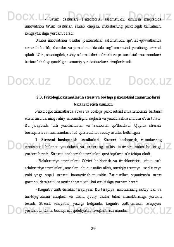       -   Ta'lim   dasturlari:   Psixosotsial   salomatlikni   oshirish   maqsadida
innovatsion   ta'lim   dasturlari   ishlab   chiqish,   shaxslarning   psixologik   bilimlarini
kengaytirishga yordam beradi.
Ushbu   innovatsion   usullar,   psixosotsial   salomatlikni   qo‘llab-quvvatlashda
samarali   bo‘lib,   shaxslar   va   jamoalar   o‘rtasida   sog‘lom   muhit   yaratishga   xizmat
qiladi. Ular, shuningdek, ruhiy salomatlikni oshirish va psixosotsial muammolarni
bartaraf etishga qaratilgan umumiy yondashuvlarni rivojlantiradi.
2.3. Psixologik xizmatlarda stress va boshqa psixosotsial muammolarni
bartaraf etish usullari
Psixologik xizmatlarda stress va boshqa psixosotsial  muammolarni bartaraf
etish, insonlarning ruhiy salomatligini saqlash va yaxshilashda muhim o‘rin tutadi.
Bu   jarayonda   turli   yondashuvlar   va   texnikalar   qo‘llaniladi.   Quyida   stressni
boshqarish va muammolarni hal qilish uchun asosiy usullar keltirilgan:
1.   Stressni   boshqarish   texnikalari.   Stressni   boshqarish,   insonlarning
emotsional   holatini   yaxshilash   va   stressning   salbiy   ta'siridan   xalos   bo‘lishga
yordam beradi. Stressni boshqarish texnikalari quyidagilarni o‘z ichiga oladi:
-   Relaksatsiya   texnikalari:   O‘zini   bo‘shatish   va   tinchlantirish   uchun   turli
relaksatsiya texnikalari, masalan, chuqur nafas olish, musiqiy terapiya, meditatsiya
yoki   yoga   orqali   stressni   kamaytirish   mumkin.   Bu   usullar,   organizmda   stress
gormoni darajasini pasaytirish va tinchlikni oshirishga yordam beradi.
-   Kognitiv   xatti-harakat   terapiyasi:   Bu   terapiya,   insonlarning   salbiy   fikr   va
his-tuyg‘ularini   aniqlash   va   ularni   ijobiy   fikrlar   bilan   almashtirishga   yordam
beradi.   Stressli   vaziyatlar   yuzaga   kelganda,   kognitiv   xatti-harakat   terapiyasi
yordamida ularni boshqarish qobiliyatini rivojlantirish mumkin.
29 