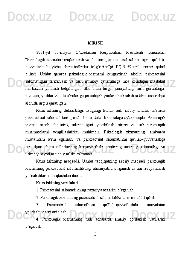 KIRISH
2021-yil   20-mayda   O‘zbekiston   Respublikasi   Prezidenti   tomonidan
“Psixologik xizmatni rivojlantirish va aholining psixosotsial salomatligini qo‘llab-
quvvatlash   bo‘yicha   chora-tadbirlar   to‘g‘risida”gi   PQ-5159-sonli   qarori   qabul
qilindi.   Ushbu   qarorda   psixologik   xizmatni   kengaytirish,   aholini   psixosotsial
salomatligini   ta’minlash   va   turli   ijtimoiy   qatlamlarga   mos   keladigan   maslahat
markazlari   yaratish   belgilangan.   Shu   bilan   birga,   jamiyatdagi   turli   guruhlarga,
xususan, yoshlar va oila a’zolariga psixologik yordam ko‘rsatish sifatini oshirishga
alohida urg‘u qaratilgan.
Kurs   ishining   dolzarbligi .   Bugungi   kunda   turli   salbiy   omillar   ta’sirida
psixosotsial  salomatlikning muhofazasi dolzarb masalaga aylanmoqda. Psixologik
xizmat   orqali   aholining   salomatligini   yaxshilash,   stress   va   turli   psixologik
muammolarni   yengillashtirish   muhimdir.   Psixologik   xizmatning   jamiyatda
mustahkam   o‘rin   egallashi   va   psixosotsial   salomatlikni   qo‘llab-quvvatlashga
qaratilgan   chora-tadbirlarning   kengaytirilishi   aholining   umumiy   salomatligi   va
ijtimoiy hayotiga ijobiy ta’sir ko‘rsatadi.
Kurs   ishining   maqsadi.   Ushbu   tadqiqotning   asosiy   maqsadi   psixologik
xizmatning psixosotsial  salomatlikdagi  ahamiyatini o‘rganish va uni rivojlantirish
yo‘nalishlarini aniqlashdan iborat.
Kurs ishining vazifalari:
1. Psixosotsial salomatlikning nazariy asoslarini o‘rganish.
2. Psixologik xizmatning psixosotsial salomatlikka ta’sirini tahlil qilish.
3.   Psixosotsial   salomatlikni   qo‘llab-quvvatlashda   innovatsion
yondashuvlarni aniqlash.
4.   Psixologik   xizmatning   turli   sohalarda   amaliy   qo‘llanish   usullarini
o‘rganish.
3 