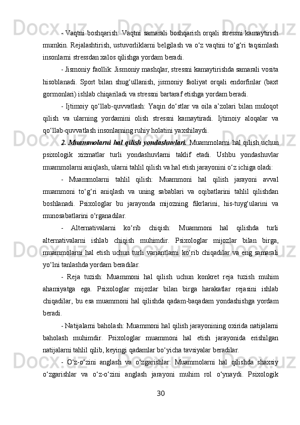 - Vaqtni boshqarish:  Vaqtni samarali boshqarish orqali stressni  kamaytirish
mumkin. Rejalashtirish, ustuvorliklarni  belgilash va o‘z vaqtini  to‘g‘ri  taqsimlash
insonlarni stressdan xalos qilishga yordam beradi.
- Jismoniy faollik: Jismoniy mashqlar, stressni kamaytirishda samarali vosita
hisoblanadi.   Sport   bilan   shug‘ullanish,   jismoniy   faoliyat   orqali   endorfinlar   (baxt
gormonlari) ishlab chiqariladi va stressni bartaraf etishga yordam beradi.
-  Ijtimoiy  qo‘llab-quvvatlash:  Yaqin  do‘stlar  va  oila  a’zolari   bilan  muloqot
qilish   va   ularning   yordamini   olish   stressni   kamaytiradi.   Ijtimoiy   aloqalar   va
qo‘llab-quvvatlash insonlarning ruhiy holatini yaxshilaydi.
2. Muammolarni  hal qilish yondashuvlari.   Muammolarni hal qilish uchun
psixologik   xizmatlar   turli   yondashuvlarni   taklif   etadi.   Ushbu   yondashuvlar
muammolarni aniqlash, ularni tahlil qilish va hal etish jarayonini o‘z ichiga oladi:
-   Muammolarni   tahlil   qilish:   Muammoni   hal   qilish   jarayoni   avval
muammoni   to‘g‘ri   aniqlash   va   uning   sabablari   va   oqibatlarini   tahlil   qilishdan
boshlanadi.   Psixologlar   bu   jarayonda   mijozning   fikrlarini,   his-tuyg‘ularini   va
munosabatlarini o‘rganadilar.
-   Alternativalarni   ko‘rib   chiqish:   Muammoni   hal   qilishda   turli
alternativalarni   ishlab   chiqish   muhimdir.   Psixologlar   mijozlar   bilan   birga,
muammolarni   hal   etish   uchun   turli   variantlarni   ko‘rib   chiqadilar   va   eng   samarali
yo‘lni tanlashda yordam beradilar.
-   Reja   tuzish:   Muammoni   hal   qilish   uchun   konkret   reja   tuzish   muhim
ahamiyatga   ega.   Psixologlar   mijozlar   bilan   birga   harakatlar   rejasini   ishlab
chiqadilar, bu  esa  muammoni  hal   qilishda  qadam-baqadam   yondashishga  yordam
beradi.
- Natijalarni baholash: Muammoni hal qilish jarayonining oxirida natijalarni
baholash   muhimdir.   Psixologlar   muammoni   hal   etish   jarayonida   erishilgan
natijalarni tahlil qilib, keyingi qadamlar bo‘yicha tavsiyalar beradilar.
-   O‘z-o‘zini   anglash   va   o‘zgarishlar:   Muammolarni   hal   qilishda   shaxsiy
o‘zgarishlar   va   o‘z-o‘zini   anglash   jarayoni   muhim   rol   o‘ynaydi.   Psixologik
30 