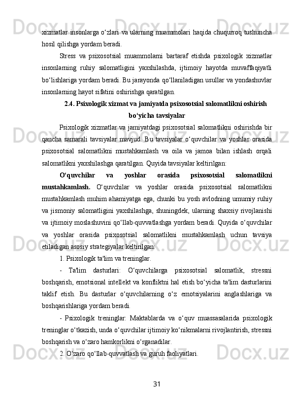 xizmatlar insonlarga o‘zlari va ularning muammolari haqida chuqurroq tushuncha
hosil qilishga yordam beradi.
Stress   va   psixosotsial   muammolarni   bartaraf   etishda   psixologik   xizmatlar
insonlarning   ruhiy   salomatligini   yaxshilashda,   ijtimoiy   hayotda   muvaffaqiyatli
bo‘lishlariga yordam beradi. Bu jarayonda qo‘llaniladigan usullar va yondashuvlar
insonlarning hayot sifatini oshirishga qaratilgan.
2.4. Psixologik xizmat va jamiyatda psixosotsial salomatlikni oshirish
bo‘yicha tavsiyalar
Psixologik xizmatlar va jamiyatdagi psixosotsial salomatlikni oshirishda bir
qancha   samarali   tavsiyalar   mavjud.   Bu   tavsiyalar   o‘quvchilar   va   yoshlar   orasida
psixosotsial   salomatlikni   mustahkamlash   va   oila   va   jamoa   bilan   ishlash   orqali
salomatlikni yaxshilashga qaratilgan. Quyida tavsiyalar keltirilgan:
O‘quvchilar   va   yoshlar   orasida   psixosotsial   salomatlikni
mustahkamlash.   O‘quvchilar   va   yoshlar   orasida   psixosotsial   salomatlikni
mustahkamlash muhim ahamiyatga ega, chunki  bu yosh avlodning umumiy ruhiy
va   jismoniy   salomatligini   yaxshilashga,   shuningdek,   ularning   shaxsiy   rivojlanishi
va ijtimoiy moslashuvini qo‘llab-quvvatlashga yordam beradi. Quyida o‘quvchilar
va   yoshlar   orasida   psixosotsial   salomatlikni   mustahkamlash   uchun   tavsiya
etiladigan asosiy strategiyalar keltirilgan:
1. Psixologik ta'lim va treninglar.
-   Ta'lim   dasturlari:   O‘quvchilarga   psixosotsial   salomatlik,   stressni
boshqarish, emotsional intellekt va konfliktni hal etish bo‘yicha ta'lim dasturlarini
taklif   etish.   Bu   dasturlar   o‘quvchilarning   o‘z   emotsiyalarini   anglashlariga   va
boshqarishlariga yordam beradi.
-   Psixologik   treninglar:   Maktablarda   va   o‘quv   muassasalarida   psixologik
treninglar o‘tkazish, unda o‘quvchilar ijtimoiy ko‘nikmalarni rivojlantirish, stressni
boshqarish va o‘zaro hamkorlikni o‘rganadilar.
2. O‘zaro qo‘llab-quvvatlash va guruh faoliyatlari.
31 