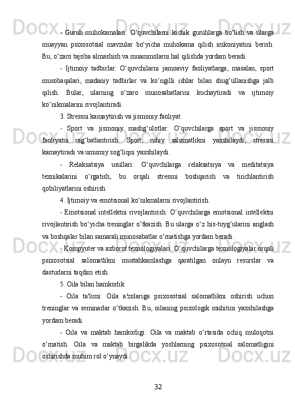 -   Guruh   muhokamalari:   O‘quvchilarni   kichik   guruhlarga   bo‘lish   va   ularga
muayyan   psixosotsial   mavzular   bo‘yicha   muhokama   qilish   imkoniyatini   berish.
Bu, o‘zaro tajriba almashish va muammolarni hal qilishda yordam beradi.
-   Ijtimoiy   tadbirlar:   O‘quvchilarni   jamoaviy   faoliyatlarga,   masalan,   sport
musobaqalari,   madaniy   tadbirlar   va   ko‘ngilli   ishlar   bilan   shug‘ullanishga   jalb
qilish.   Bular,   ularning   o‘zaro   munosabatlarini   kuchaytiradi   va   ijtimoiy
ko‘nikmalarini rivojlantiradi.
3. Stressni kamaytirish va jismoniy faoliyat.
-   Sport   va   jismoniy   mashg‘ulotlar:   O‘quvchilarga   sport   va   jismoniy
faoliyatni   rag‘batlantirish.   Sport,   ruhiy   salomatlikni   yaxshilaydi,   stressni
kamaytiradi va umumiy sog‘liqni yaxshilaydi.
-   Relaksatsiya   usullari:   O‘quvchilarga   relaksatsiya   va   meditatsiya
texnikalarini   o‘rgatish,   bu   orqali   stressni   boshqarish   va   tinchlantirish
qobiliyatlarini oshirish.
4. Ijtimoiy va emotsional ko‘nikmalarni rivojlantirish.
-   Emotsional   intellektni   rivojlantirish:   O‘quvchilarga   emotsional   intellektni
rivojlantirish bo‘yicha treninglar o‘tkazish. Bu ularga o‘z his-tuyg‘ularini anglash
va boshqalar bilan samarali munosabatlar o‘rnatishga yordam beradi.
- Kompyuter va axborot texnologiyalari: O‘quvchilarga texnologiyalar orqali
psixosotsial   salomatlikni   mustahkamlashga   qaratilgan   onlayn   resurslar   va
dasturlarni taqdim etish.
5. Oila bilan hamkorlik.
-   Oila   ta'limi:   Oila   a'zolariga   psixosotsial   salomatlikni   oshirish   uchun
treninglar   va   seminarlar   o‘tkazish.   Bu,   oilaning   psixologik   muhitini   yaxshilashga
yordam beradi.
-   Oila   va   maktab   hamkorligi:   Oila   va   maktab   o‘rtasida   ochiq   muloqotni
o‘rnatish.   Oila   va   maktab   birgalikda   yoshlarning   psixosotsial   salomatligini
oshirishda muhim rol o‘ynaydi.
32 