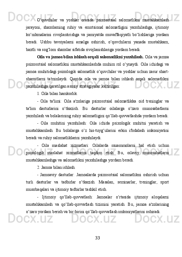 O‘quvchilar   va   yoshlar   orasida   psixosotsial   salomatlikni   mustahkamlash
jarayoni,   shaxslarning   ruhiy   va   emotsional   salomatligini   yaxshilashga,   ijtimoiy
ko‘nikmalarini   rivojlantirishga   va   jamiyatda   muvaffaqiyatli   bo‘lishlariga   yordam
beradi.   Ushbu   tavsiyalarni   amalga   oshirish,   o‘quvchilarni   yanada   mustahkam,
baxtli va sog‘lom shaxslar sifatida rivojlanishlariga yordam beradi.
Oila va jamoa bilan ishlash orqali salomatlikni yaxshilash.  Oila va jamoa
psixosotsial   salomatlikni   mustahkamlashda   muhim   rol   o‘ynaydi.   Oila   ichidagi   va
jamoa muhitidagi psixologik salomatlik o‘quvchilar va yoshlar uchun zarur shart-
sharoitlarni   ta'minlaydi.   Quyida   oila   va   jamoa   bilan   ishlash   orqali   salomatlikni
yaxshilashga qaratilgan asosiy strategiyalar keltirilgan:
1. Oila bilan hamkorlik.
-   Oila   ta'limi:   Oila   a'zolariga   psixosotsial   salomatlikka   oid   treninglar   va
ta'lim   dasturlarini   o‘tkazish.   Bu   dasturlar   oilalarga   o‘zaro   munosabatlarni
yaxshilash va bolalarining ruhiy salomatligini qo‘llab-quvvatlashda yordam beradi.
-   Oila   muhitini   yaxshilash:   Oila   ichida   psixologik   muhitni   yaratish   va
mustahkamlash.   Bu   bolalarga   o‘z   his-tuyg‘ularini   erkin   ifodalash   imkoniyatini
beradi va ruhiy salomatliklarini yaxshilaydi.
-   Oila   maslahat   xizmatlari:   Oilalarda   muammolarni   hal   etish   uchun
psixologik   maslahat   xizmatlarini   taqdim   etish.   Bu,   oilaviy   munosabatlarni
mustahkamlashga va salomatlikni yaxshilashga yordam beradi.
2. Jamoa bilan ishlash.
-   Jamoaviy   dasturlar:   Jamoalarda   psixosotsial   salomatlikni   oshirish   uchun
turli   dasturlar   va   tadbirlar   o‘tkazish.   Masalan,   seminarlar,   treninglar,   sport
musobaqalari va ijtimoiy tadbirlar tashkil etish.
-   Ijtimoiy   qo‘llab-quvvatlash:   Jamoalar   o‘rtasida   ijtimoiy   aloqalarni
mustahkamlash   va   qo‘llab-quvvatlash   tizimini   yaratish.   Bu,   jamoa   a'zolarining
o‘zaro yordam berish va bir-birini qo‘llab-quvvatlash imkoniyatlarini oshiradi.
33 