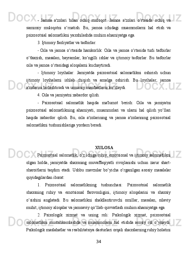 -   Jamoa   a'zolari   bilan   ochiq   muloqot:   Jamoa   a'zolari   o‘rtasida   ochiq   va
samimiy   muloqotni   o‘rnatish.   Bu,   jamoa   ichidagi   muammolarni   hal   etish   va
psixosotsial salomatlikni yaxshilashda muhim ahamiyatga ega.
3. Ijtimoiy faoliyatlar va tadbirlar.
-  Oila va  jamoa  o‘rtasida  hamkorlik:  Oila  va jamoa  o‘rtasida  turli  tadbirlar
o‘tkazish,   masalan,   bayramlar,   ko‘ngilli   ishlar   va   ijtimoiy   tadbirlar.   Bu   tadbirlar
oila va jamoa o‘rtasidagi aloqalarni kuchaytiradi.
-   Ijtimoiy   loyihalar:   Jamiyatda   psixosotsial   salomatlikni   oshirish   uchun
ijtimoiy   loyihalarni   ishlab   chiqish   va   amalga   oshirish.   Bu   loyihalar,   jamoa
a'zolarini birlashtiradi va umumiy manfaatlarni ko‘zlaydi.
4. Oila va jamiyatni xabardor qilish.
-   Psixosotsial   salomatlik   haqida   ma'lumot   berish:   Oila   va   jamiyatni
psixosotsial   salomatlikning   ahamiyati,   muammolari   va   ularni   hal   qilish   yo‘llari
haqida   xabardor   qilish.   Bu,   oila   a'zolarining   va   jamoa   a'zolarining   psixosotsial
salomatlikni tushunishlariga yordam beradi.
XULOSA
Psixosotsial salomatlik, o‘z ichiga ruhiy, emotsional va ijtimoiy salomatlikni
olgan   holda,   jamiyatda   shaxsning   muvaffaqiyatli   rivojlanishi   uchun   zarur   shart-
sharoitlarni   taqdim   etadi.   Ushbu   mavzular   bo‘yicha   o‘rganilgan   asosiy   masalalar
quyidagilardan iborat:
1.   Psixosotsial   salomatlikning   tushunchasi:   Psixosotsial   salomatlik
shaxsning   ruhiy   va   emotsional   farovonligini,   ijtimoiy   aloqalarini   va   shaxsiy
o‘sishini   anglatadi.   Bu   salomatlikni   shakllantiruvchi   omillar,   masalan,   oilaviy
muhit, ijtimoiy aloqalar va jamoaviy qo‘llab-quvvatlash muhim ahamiyatga ega.
2.   Psixologik   xizmat   va   uning   roli:   Psikologik   xizmat,   psixosotsial
salomatlikni   mustahkamlashda   va   muammolarni   hal   etishda   asosiy   rol   o‘ynaydi.
Psikologik maslahatlar va reabilitatsiya dasturlari orqali shaxslarning ruhiy holatini
34 