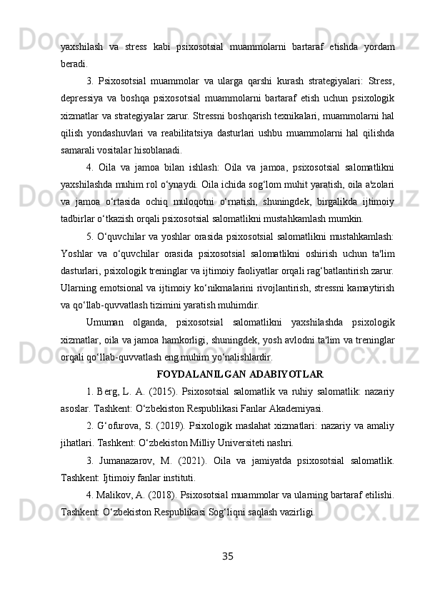 yaxshilash   va   stress   kabi   psixosotsial   muammolarni   bartaraf   etishda   yordam
beradi.
3.   Psixosotsial   muammolar   va   ularga   qarshi   kurash   strategiyalari:   Stress,
depressiya   va   boshqa   psixosotsial   muammolarni   bartaraf   etish   uchun   psixologik
xizmatlar va strategiyalar zarur. Stressni boshqarish texnikalari, muammolarni hal
qilish   yondashuvlari   va   reabilitatsiya   dasturlari   ushbu   muammolarni   hal   qilishda
samarali vositalar hisoblanadi.
4.   Oila   va   jamoa   bilan   ishlash:   Oila   va   jamoa,   psixosotsial   salomatlikni
yaxshilashda muhim rol o‘ynaydi. Oila ichida sog‘lom muhit yaratish, oila a'zolari
va   jamoa   o‘rtasida   ochiq   muloqotni   o‘rnatish,   shuningdek,   birgalikda   ijtimoiy
tadbirlar o‘tkazish orqali psixosotsial salomatlikni mustahkamlash mumkin.
5. O‘quvchilar va yoshlar  orasida psixosotsial  salomatlikni  mustahkamlash:
Yoshlar   va   o‘quvchilar   orasida   psixosotsial   salomatlikni   oshirish   uchun   ta'lim
dasturlari, psixologik treninglar va ijtimoiy faoliyatlar orqali rag‘batlantirish zarur.
Ularning emotsional va ijtimoiy ko‘nikmalarini rivojlantirish, stressni kamaytirish
va qo‘llab-quvvatlash tizimini yaratish muhimdir.
Umuman   olganda,   psixosotsial   salomatlikni   yaxshilashda   psixologik
xizmatlar, oila va jamoa hamkorligi, shuningdek, yosh avlodni ta'lim va treninglar
orqali qo‘llab-quvvatlash eng muhim yo‘nalishlardir. 
FOYDALANILGAN ADABIYOTLAR
1.   Berg,   L.   A.   (2015).   Psixosotsial   salomatlik   va   ruhiy   salomatlik:   nazariy
asoslar. Tashkent: O‘zbekiston Respublikasi Fanlar Akademiyasi.
2.  G‘ofurova,  S.  (2019).  Psixologik  maslahat   xizmatlari:  nazariy  va  amaliy
jihatlari. Tashkent: O‘zbekiston Milliy Universiteti nashri.
3.   Jumanazarov,   M.   (2021).   Oila   va   jamiyatda   psixosotsial   salomatlik.
Tashkent: Ijtimoiy fanlar instituti.
4. Malikov, A. (2018). Psixosotsial muammolar va ularning bartaraf etilishi.
Tashkent: O‘zbekiston Respublikasi Sog‘liqni saqlash vazirligi.
35 