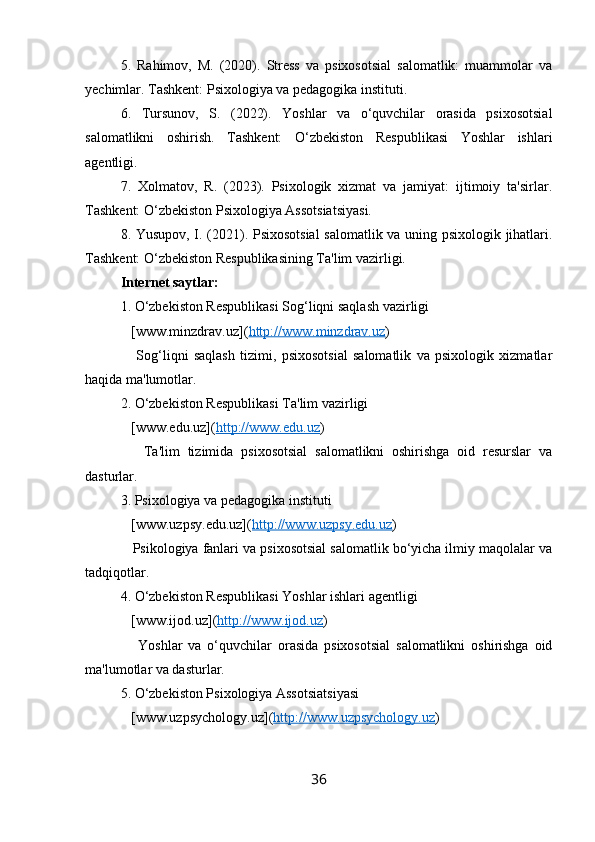 5.   Rahimov,   M.   (2020).   Stress   va   psixosotsial   salomatlik:   muammolar   va
yechimlar. Tashkent: Psixologiya va pedagogika instituti.
6.   Tursunov,   S.   (2022).   Yoshlar   va   o‘quvchilar   orasida   psixosotsial
salomatlikni   oshirish.   Tashkent:   O‘zbekiston   Respublikasi   Yoshlar   ishlari
agentligi.
7.   Xolmatov,   R.   (2023).   Psixologik   xizmat   va   jamiyat:   ijtimoiy   ta'sirlar.
Tashkent: O‘zbekiston Psixologiya Assotsiatsiyasi.
8. Yusupov, I. (2021). Psixosotsial  salomatlik va uning psixologik jihatlari.
Tashkent: O‘zbekiston Respublikasining Ta'lim vazirligi. 
Internet saytlar:
1. O‘zbekiston Respublikasi Sog‘liqni saqlash vazirligi  
   [www.minzdrav.uz]( http://www.minzdrav.uz )
      Sog‘liqni   saqlash   tizimi,   psixosotsial   salomatlik   va   psixologik   xizmatlar
haqida ma'lumotlar.
2. O‘zbekiston Respublikasi Ta'lim vazirligi  
   [www.edu.uz]( http://www.edu.uz )
      Ta'lim   tizimida   psixosotsial   salomatlikni   oshirishga   oid   resurslar   va
dasturlar.
3. Psixologiya va pedagogika instituti  
   [www.uzpsy.edu.uz]( http://www.uzpsy.edu.uz ) 
   Psikologiya fanlari va psixosotsial salomatlik bo‘yicha ilmiy maqolalar va
tadqiqotlar.
4. O‘zbekiston Respublikasi Yoshlar ishlari agentligi  
   [www.ijod.uz]( http://www.ijod.uz ) 
      Yoshlar   va   o‘quvchilar   orasida   psixosotsial   salomatlikni   oshirishga   oid
ma'lumotlar va dasturlar.
5. O‘zbekiston Psixologiya Assotsiatsiyasi  
   [www.uzpsychology.uz]( http://www.uzpsychology.uz ) 
36 