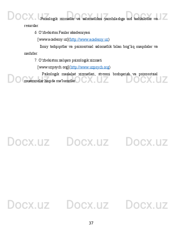       Psixologik   xizmatlar   va   salomatlikni   yaxshilashga   oid   tashkilotlar   va
resurslar.
6. O‘zbekiston Fanlar akademiyasi  
   [www.academy.uz]( http://www.academy.uz )
      Ilmiy   tadqiqotlar   va   psixosotsial   salomatlik   bilan   bog‘liq   maqolalar   va
nashrlar.
7. O‘zbekiston xalqaro psixologik xizmati  
   [www.uzpsych.org]( http://www.uzpsych.org )
      Psikologik   maslahat   xizmatlari,   stressni   boshqarish   va   psixosotsial
muammolar haqida ma'lumotlar.
37 