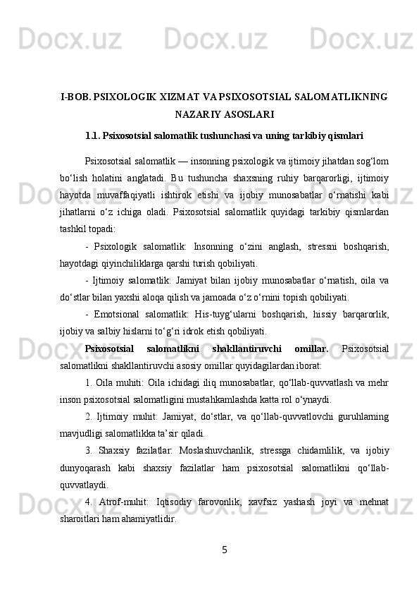 I-BOB. PSIXOLOGIK XIZMAT VA PSIXOSOTSIAL SALOMATLIKNING
NAZARIY ASOSLARI 
1.1.  Psixosotsial salomatlik tushunchasi va uning tarkibiy qismlari
Psixosotsial salomatlik — insonning psixologik va ijtimoiy jihatdan sog‘lom
bo‘lish   holatini   anglatadi.   Bu   tushuncha   shaxsning   ruhiy   barqarorligi,   ijtimoiy
hayotda   muvaffaqiyatli   ishtirok   etishi   va   ijobiy   munosabatlar   o‘rnatishi   kabi
jihatlarni   o‘z   ichiga   oladi.   Psixosotsial   salomatlik   quyidagi   tarkibiy   qismlardan
tashkil topadi:
-   Psixologik   salomatlik:   Insonning   o‘zini   anglash,   stressni   boshqarish,
hayotdagi qiyinchiliklarga qarshi turish qobiliyati.
-   Ijtimoiy   salomatlik:   Jamiyat   bilan   ijobiy   munosabatlar   o‘rnatish,   oila   va
do‘stlar bilan yaxshi aloqa qilish va jamoada o‘z o‘rnini topish qobiliyati.
-   Emotsional   salomatlik:   His-tuyg‘ularni   boshqarish,   hissiy   barqarorlik,
ijobiy va salbiy hislarni to‘g‘ri idrok etish qobiliyati.
Psixosotsial   salomatlikni   shakllantiruvchi   omillar.   Psixosotsial
salomatlikni shakllantiruvchi asosiy omillar quyidagilardan iborat:
1. Oila muhiti:  Oila ichidagi iliq munosabatlar, qo‘llab-quvvatlash va mehr
inson psixosotsial salomatligini mustahkamlashda katta rol o‘ynaydi.
2.   Ijtimoiy   muhit:   Jamiyat,   do‘stlar,   va   qo‘llab-quvvatlovchi   guruhlarning
mavjudligi salomatlikka ta’sir qiladi.
3.   Shaxsiy   fazilatlar:   Moslashuvchanlik,   stressga   chidamlilik,   va   ijobiy
dunyoqarash   kabi   shaxsiy   fazilatlar   ham   psixosotsial   salomatlikni   qo‘llab-
quvvatlaydi.
4.   Atrof-muhit:   Iqtisodiy   farovonlik,   xavfsiz   yashash   joyi   va   mehnat
sharoitlari ham ahamiyatlidir.
5 