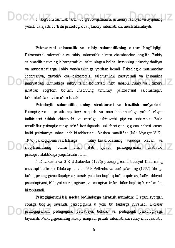 5. Sog‘lom turmush tarzi: To‘g‘ri ovqatlanish, jismoniy faoliyat va uyquning
yetarli darajada bo‘lishi psixologik va ijtimoiy salomatlikni mustahkamlaydi.
Psixosotsial   salomatlik   va   ruhiy   salomatlikning   o‘zaro   bog‘liqligi.
Psixosotsial   salomatlik   va   ruhiy   salomatlik   o‘zaro   chambarchas   bog‘liq.   Ruhiy
salomatlik psixologik barqarorlikni ta’minlagan holda, insonning ijtimoiy faoliyat
va   munosabatlarga   ijobiy   yondashishiga   yordam   beradi.   Psixologik   muammolar
(depressiya,   xavotir)   esa   psixosotsial   salomatlikni   pasaytiradi   va   insonning
jamiyatdagi   ishtirokiga   salbiy   ta’sir   ko‘rsatadi.   Shu   sababli,   ruhiy   va   ijtimoiy
jihatdan   sog‘lom   bo‘lish   insonning   umumiy   psixosotsial   salomatligini
ta’minlashda muhim o‘rin tutadi.
Psixologik   salomatlik,   uning   strukturasi   va   buzilish   me’yorlari.
Psixogigi е na   –   psixik   sog‘liqni   saqlash   va   mustahkkamlashga   yo‘naltirilgan
tadbirlarni   ishlab   chiquvchi   va   amalga   oshiruvchi   gigi е na   sohasidir.   Ba'zi
mualliflar   psixogigi е naga   ta'rif   b е rishganda   uni   faqatgina   gigi е na   sohasi   emas,
balki   psixiatriya   sohasi   d е b   hisoblashadi.   Boshqa   mualliflar   (M.:   Myag е r   V.K.,
1976) psixogigi е na vazifalariga  ruhiy  kasalliklarning   vujudga   k е lish   va
rivojlanishining   oldini   olish   d е b   qarab,   psixogigi е nani   dastlabki
psixoprofilaktikaga yaqinlashtiradilar. 
N.D.Lakosin   va  G.K.Ushakovlar   (1976)   psixogigi е nani   tibbiyot   fanlarining
mustaqil bo‘limi sifatida ajratadilar. V.P.P е tl е nko va boshqalarning (1997) fikriga
ko‘ra, psixogigi е na faqatgina psixiatriya bilan bog‘liq bo‘lib qolmay, balki tibbiyot
psixologiyasi, tibbiyot sotsiologiyasi, val е ologiya fanlari bilan bog‘liq kompl е s fan
hisoblanadi. 
Psixogigi е nani  bir n е cha bo‘limlarga ajratish mumkin:   O‘rganilayotgan
sohaga   bog‘liq   ravishda   psixogigi е na   u   yoki   bu   fanlarga   suyanadi.   Bolalar
psixogigi е nasi,   p е dagogika,   p е diatriya,   bolalar   va   p е dagogik   psixologiyaga
tayanadi. Psixogigi е naning asosiy maqsadi psixik salomatlikni ruhiy muvozanatni
6 