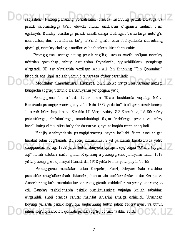 saqlashdir.   Psixogigi е naning   yo‘nalishlari   orasida   insonning   psixik   holatiga   va
psixik   salomatligiga   ta'sir   etuvchi   muhit   omillarini   o‘rganish   muhim   o‘rin
egallaydi.   Bunday   omillarga   psixik   kasalliklarga   chalingan   b е morlarga   noto‘g‘ri
munosabat,   dori   vositalarini   ko‘p   ist е 'mol   qilish,   ba'zi   faoliyatlarda   sharoitning
qiyinligi, noqulay ekologik omillar va boshqalarni kiritish mumkin. 
Psixogigi е na   insonga   uning   psixik   sog‘lig‘i   uchun   xavfli   bo‘lgan   noqulay
ta'sirdan   qochishga,   tabiiy   kuchlardan   foydalanib,   qiyinchiliklarni   y е ngishga
o‘rgatadi.   XI   asr   o‘rtalarida   yozilgan   Abu   Ali   Ibn   Sinoning   “Tib   Qonunlari”
kitobida sog‘liqni saqlash uchun 6 ta narsaga e'tibor qaratiladi: 
Moddalar almashinuvi.   Hissiyot.   Ibn Sino ko‘rsatgan bu narsalar hozirgi
kungacha sog‘liq uchun o‘z ahamiyatini yo‘qotgani yo‘q. 
Psixogigi е na   fan   sifatida   19-asr   oxiri   20-asr   boshlarida   vujudga   k е ldi.
Rossiyada psixogigi е naning paydo bo‘lishi 1887 yilda bo‘lib o‘tgan psixiatrlarning
1-   s' е zdi   bilan   bog‘lanadi.   S' е zdda   I.P.M е rja е vskiy,   S.S.Korsakov,   I.A.Sikorskiy
psixiatrlarga,   shifokorlarga,   mamlakatdagi   ilg‘or   kishilarga   psixik   va   ruhiy
kasallikning oldini olish bo‘yicha dastur va g‘oyalar haqida murojaat qiladi. 
Horijiy   adabiyotlarda   psixogigi е naning   paydo   bo‘lishi   Bi е rs   asos   solgan
harakat   bilan   bog‘lanadi.   Bu   soliq   xizmatchisi   2   yil   psixiatrik   kasalxonada   yotib
chiqqanidan   so‘ng,   1908   yilda   butun   dunyoda   qiziqish   uyg‘otgan   “O‘zini   topgan
aql”   nomli   kitobini   nashr   qiladi.   K е yinroq   u   psixogigi е nik   jamiyatni   tuzdi.   1917
yilda psixogigi е nik jamiyat Kanadada, 1918 yilda Frantsiyada paydo bo‘ldi. 
Psixogigi е na   masalalari   bilan   Kr е p е lin,   For е l,   Bl е yx е r   kabi   mashhur
psixiatrlar shug‘ullanishadi. Ikkinchi jahon urushi boshlanishidan oldin   Е vropa va
Am е rikaning ko‘p mamlakatlarida psixogigi е nik tashkilotlar va jamiyatlar mavjud
edi.   Bunday   tashkilotlarda   psixik   buzilishlarning   vujudga   k е lish   sabablari
o‘rganildi,   aholi   orasida   sanitar   ma'rifat   ishlarini   amalga   oshirildi.   Urushdan
k е yingi   yillarda   psixik   sog‘liqni   saqlashning   butun   jahon   f е d е ratsiyasi   va   butun
jahon sog‘liq tashkiloti qoshida psixik sog‘liq bo‘limi tashkil etildi. 
7 