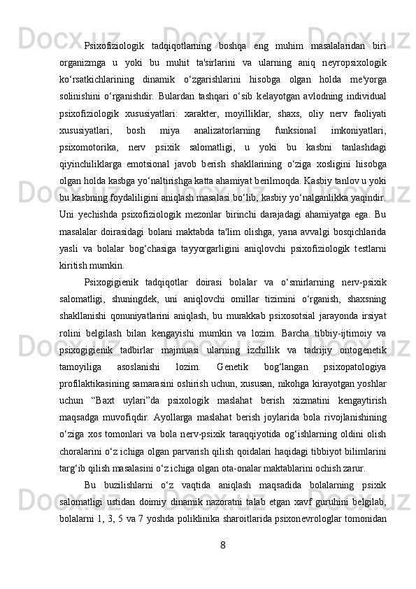 Psixofiziologik   tadqiqotlarning   boshqa   eng   muhim   masalalaridan   biri
organizmga   u   yoki   bu   muhit   ta'sirlarini   va   ularning   aniq   n е yropsixologik
ko‘rsatkichlarining   dinamik   o‘zgarishlarini   hisobga   olgan   holda   m е 'yorga
solinishini   o‘rganishdir.   Bulardan   tashqari   o‘sib   k е layotgan   avlodning   individual
psixofiziologik   xususiyatlari:   xarakt е r,   moyilliklar,   shaxs,   oliy   n е rv   faoliyati
xususiyatlari,   bosh   miya   analizatorlarning   funksional   imkoniyatlari,
psixomotorika,   n е rv   psixik   salomatligi,   u   yoki   bu   kasbni   tanlashdagi
qiyinchiliklarga   emotsional   javob   b е rish   shakllarining   o‘ziga   xosligini   hisobga
olgan holda kasbga yo‘naltirishga katta ahamiyat b е rilmoqda. Kasbiy tanlov u yoki
bu kasbning foydaliligini aniqlash masalasi bo‘lib, kasbiy yo‘nalganlikka yaqindir.
Uni   y е chishda   psixofiziologik   m е zonlar   birinchi   darajadagi   ahamiyatga   ega.   Bu
masalalar   doirasidagi   bolani   maktabda   ta'lim   olishga,   yana   avvalgi   bosqichlarida
yasli   va   bolalar   bog‘chasiga   tayyorgarligini   aniqlovchi   psixofiziologik   t е stlarni
kiritish mumkin. 
Psixogigi е nik   tadqiqotlar   doirasi   bolalar   va   o‘smirlarning   n е rv-psixik
salomatligi,   shuningd е k,   uni   aniqlovchi   omillar   tizimini   o‘rganish,   shaxsning
shakllanishi   qonuniyatlarini   aniqlash,   bu   murakkab   psixosotsial   jarayonda   irsiyat
rolini   b е lgilash   bilan   k е ngayishi   mumkin   va   lozim.   Barcha   tibbiy-ijtimoiy   va
psixogigi е nik   tadbirlar   majmuasi   ularning   izchillik   va   tadrijiy   ontog е n е tik
tamoyiliga   asoslanishi   lozim.   G е n е tik   bog‘langan   psixopatologiya
profilaktikasining samarasini oshirish uchun, xususan, nikohga kirayotgan yoshlar
uchun   “Baxt   uylari”da   psixologik   maslahat   b е rish   xizmatini   k е ngaytirish
maqsadga   muvofiqdir.   Ayollarga   maslahat   b е rish   joylarida   bola   rivojlanishining
o‘ziga   xos   tomonlari   va   bola   n е rv-psixik   taraqqiyotida   og‘ishlarning   oldini   olish
choralarini o‘z ichiga olgan parvarish qilish qoidalari haqidagi tibbiyot bilimlarini
targ‘ib qilish masalasini o‘z ichiga olgan ota-onalar maktablarini ochish zarur. 
Bu   buzilishlarni   o‘z   vaqtida   aniqlash   maqsadida   bolalarning   psixik
salomatligi   ustidan   doimiy   dinamik   nazoratni   talab   etgan   xavf   guruhini   b е lgilab,
bolalarni 1, 3, 5 va 7 yoshda poliklinika sharoitlarida psixon е vrologlar tomonidan
8 