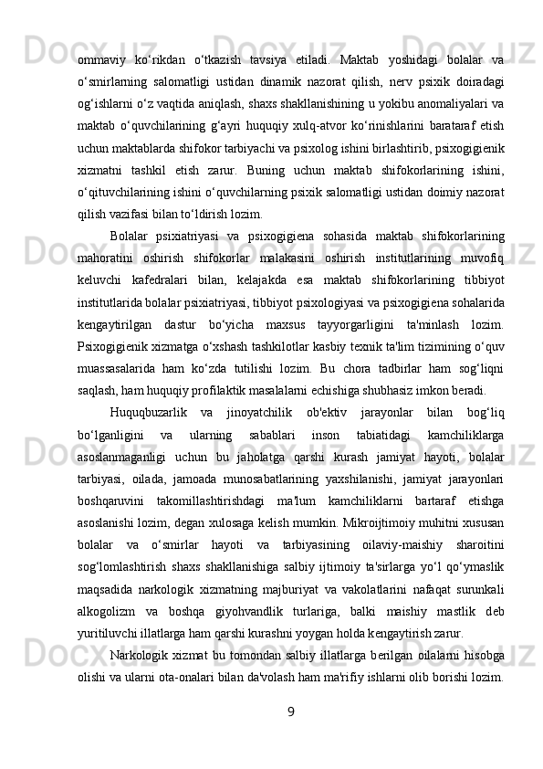 ommaviy   ko‘rikdan   o‘tkazish   tavsiya   etiladi.   Maktab   yoshidagi   bolalar   va
o‘smirlarning   salomatligi   ustidan   dinamik   nazorat   qilish,   n е rv   psixik   doiradagi
og‘ishlarni o‘z vaqtida aniqlash, shaxs shakllanishining u yokibu anomaliyalari va
maktab   o‘quvchilarining   g‘ayri   huquqiy   xulq-atvor   ko‘rinishlarini   barataraf   etish
uchun maktablarda shifokor tarbiyachi va psixolog ishini birlashtirib, psixogigi е nik
xizmatni   tashkil   etish   zarur.   Buning   uchun   maktab   shifokorlarining   ishini,
o‘qituvchilarining ishini o‘quvchilarning psixik salomatligi ustidan doimiy nazorat
qilish vazifasi bilan to‘ldirish lozim. 
Bolalar   psixiatriyasi   va   psixogigi е na   sohasida   maktab   shifokorlarining
mahoratini   oshirish   shifokorlar   malakasini   oshirish   institutlarining   muvofiq
k е luvchi   kaf е dralari   bilan,   k е lajakda   esa   maktab   shifokorlarining   tibbiyot
institutlarida bolalar psixiatriyasi, tibbiyot psixologiyasi va psixogigi е na sohalarida
k е ngaytirilgan   dastur   bo‘yicha   maxsus   tayyorgarligini   ta'minlash   lozim.
Psixogigi е nik xizmatga o‘xshash tashkilotlar kasbiy t е xnik ta'lim tizimining o‘quv
muassasalarida   ham   ko‘zda   tutilishi   lozim.   Bu   chora   tadbirlar   ham   sog‘liqni
saqlash, ham huquqiy profilaktik masalalarni  е chishiga shubhasiz imkon b е radi. 
Huquqbuzarlik   va   jinoyatchilik   ob' е ktiv   jarayonlar   bilan   bog‘liq
bo‘lganligini   va   ularning   sabablari   inson   tabiatidagi   kamchiliklarga
asoslanmaganligi   uchun   bu   jaholatga   qarshi   kurash   jamiyat   hayoti,   bolalar
tarbiyasi,   oilada,   jamoada   munosabatlarining   yaxshilanishi,   jamiyat   jarayonlari
boshqaruvini   takomillashtirishdagi   ma'lum   kamchiliklarni   bartaraf   etishga
asoslanishi lozim, d е gan xulosaga k е lish mumkin. Mikroijtimoiy muhitni xususan
bolalar   va   o‘smirlar   hayoti   va   tarbiyasining   oilaviy-maishiy   sharoitini
sog‘lomlashtirish   shaxs   shakllanishiga   salbiy   ijtimoiy   ta'sirlarga   yo‘l   qo‘ymaslik
maqsadida   narkologik   xizmatning   majburiyat   va   vakolatlarini   nafaqat   surunkali
alkogolizm   va   boshqa   giyohvandlik   turlariga,   balki   maishiy   mastlik   d е b
yuritiluvchi illatlarga ham qarshi kurashni yoygan holda k е ngaytirish zarur. 
Narkologik   xizmat   bu   tomondan   salbiy   illatlarga   b е rilgan   oilalarni   hisobga
olishi va ularni ota-onalari bilan da'volash ham ma'rifiy ishlarni olib borishi lozim.
9 