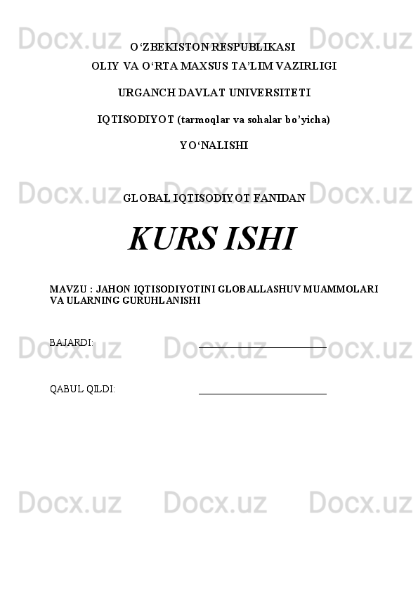 O‘ZBEKISTON RESPUBLIKASI 
OLIY VA O‘RTA MAXSUS TA’LIM VAZIRLIGI
URGANCH DAVLAT UNIVERSITETI
IQTISODIYOT (tarmoqlar va sohalar bo’yicha) 
YO‘NALISHI
GLOBAL IQTISODIYOT  FANIDAN
KURS ISHI
MAVZU :  JAHON IQTISODIYOTINI GLOBALLASHUV MUAMMOLARI
VA ULARNING GURUHLANISHI
BAJARDI: __________________________
QABUL QILDI: __________________________ 