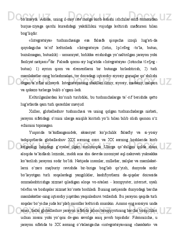 bo‘lmaydi.  Aslida,  uning il-miy iste’molga  kirib  kelishi  ishchilar  sinfi   tomonidan
burjua-ziyaga   qarshi   kurashdagi   yakdillikni   vujudga   keltirish   mafkurasi   bilan
bog‘liqdir.
«Integratsiya»   tushunchasiga   esa   falsafa   qisqacha   izoqli   lug‘ati-da
quyidagicha   ta’rif   keltiriladi:   «Integratsiya   (lotin,   1p1e8eg   -to‘la,   butun,
buzulmagan, butunlik) - umumiyat, birlikka erishishga yo‘naltirilgan jarayon yoki
faoliyat natijasi» |7
dir. Falsafa qomu-siy lug‘atida «Integratsiya» (lotincha t1e§eg -
butun):   1)   ayrim   qism   va   elementlarni   bir   butunga   birlashtirish;   2)   turli
mamlakatlar-ning birlashmalari, tor doiradagi iqtisodiy-siyosiy guruqlar qo‘shilishi
degan ta’riflar uchraydi. Integratsiyaning shakllari ilmiy, siyosiy, madaniy, xalqaro
va qokazo turlarga bulib o‘rgani-ladi.
Keltirilganlardan   ko‘rinib   turibdiki,   bu   tushunchalarga   ta’-rif   berishda   qatto
lug‘atlarda qam turli qarashlar mavjud.
Xullas,   globallashuv   tushunchasi   va   uning   qolgan   tushunchalarga   nisbati,
jarayon   sifatidagi   o‘rnini   ularga   aniqlik   kiritish   yo‘li   bilan   bilib   olish   qamon   o‘z
echimini topmagan.
Yuqorida   ta’kidlanganidek,   aksariyat   ko‘pchilik   falsafiy   va   si-yosiy
tadqiqotlarda   globallashuv   XIX   asrning   oxiri   va   XX   asrning   boshlarida   kirib
kelganligi   haqidagi   g‘oyalar   ilgari   surilmoqda.   Ularga   qo‘shilgan   qolda   shuni
aloqida ta’kidlash lozimki, xuddi ana shu davrda insoniyat  aql-zakovati yuksakka
ko‘tarilish jarayoni sodir bo‘ldi. Natijada insonlar, millatlar, xalqlar va mamlakat-
larni   o‘zaro   majburiy   ravishda   bir-biriga   bog‘lab   qo‘yish,   dunyoda   sodir
bo‘layotgan   turli   soqalardagi   yangiliklar,   kashfiyotlarni   da-qiqalar   doirasida
ommalashtirishga   xizmat   qiladigan   aloqa   vo-sitalari   -   kompyuter,   internet,   uyali
telefon va boshqalar xizmat ko‘rsata boshladi. Buning natijasida dunyodagi barcha
mamlakatlar-ning iqtisodiy jiqatdan yaqinlashuvi tezlashdi. Bu jarayon qaqida turli
soqalar bo‘yicha juda ko‘plab misollar keltirish mumkin. Ammo eng asosiysi unda
emas, balki globallashuv jarayon sifatida jahon taraqqiyotining barcha bosqichlari
uchun   xosmi   yoki   yo‘qmi   de-gan   savolga   aniq   javob   topishdir.   Fikrimizcha,   u
jarayon   sifatida   to   XX   asrning   o‘rtalarigacha   «integratsiya»ning   «harakati»   va