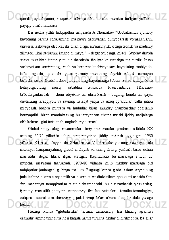 qaerda   joylashganini,   muqarrar   o`limga   olib   borishi   mumkin   bo`lgan   yo`llarni
payqay bilishimiz zarur.” 
Bir   necha   yillik   tadqiqotlari   natijasida   A.Chumakov   “Globallashuv   ijtimoiy
hayotning   barcha   sohalarning,   ma`naviy   qadriyatlar,   dunyoqarash   yo`nalishlarini
universallashuviga olib kelishi bilan birga, an`anaviylik, o`ziga xoslik va madaniy
xilma-xillikni saqlashni istisno qilmaydi”, - degan xulosaga keladi. Bunday davrda
shaxs   murakkab   ijtimoiy   muhit   sharoitida   faoliyat   ko`rsatishga   majburdir.   Inson
yashayotgan   zaminining,   tinch   va   barqaror   kechirayotgan   hayotining   mohiyatini
to`la   anglashi,   qadrlashi,   ya`ni   ijtimoiy   muhitning   obyekti   sifatida   namoyon
bo`lishi   kerak.   Globallashuv  jarayonining  hayotimizga  tobora  tez  va  chuqur   kirib
kelayotganining   asosiy   sabablari   xususida   Prezidentimiz   I.Karimov
ta`kidlaganlaridek   “...shuni   obyektiv   tan   olish   kerak   –   bugungi   kunda   har   qaysi
davlatning   taraqqiyoti   va   ravnaqi   nafaqat   yaqin   va   uzoq   qo`shnilar,   balki   jahon
miqyosida   boshqa   mintaqa   va   hududlar   bilan   shunday   chambarchas   bog`lanib
borayaptiki,   biron   mamlakatning   bu   jarayondan   chetda   turishi   ijobiy   natijalarga
olib kelmasligini tushunish, anglash qiyin emas”.
Global   miqyosdagi   muammolar   ilmiy   munozaralar   predmeti   sifatida   XX
asrning   60-70   yillarida   jahon   hamjamiyatida   jiddiy   qiziqish   uyg`otgan.   1930
yillarda   E.Lerua,   Teyyar   de   SHarden   va   V.I.Vernadskiylarning   nazariyalarida
insoniyat   hamjamiyatning   global   mohiyati   va   uning   Erdagi   yashash   tarixi   uchun
mas`uldir,   degan   fikrlar   ilgari   surilgan.   Keyinchalik   bu   masalaga   e`tibor   bir
muncha   susaygani   tashlanadi.   1970-80   yillarga   kelib   mazkur   masalaga   oid
tadqiqotlar   jonlanganligi   bizga   ma`lum.   Bugungi   kunda   globallashuv   jaryonining
jadallashuvi o`zaro aloqadorlik va o`zaro ta`sir dialektikasi qonunlari asosida ilm-
fan,   madaniyat   taraqqiyotiga   ta`sir   o`tkazmoqdaki,   bu   o`z   navbatida   yoshlardagi
ijtimoiy   mas`ullik   jarayoni   zamonaviy   ilm-fan   yutuqlari,   texnika-texnologiya,
xalqaro   axborot   almashinuvining   jadal   rivoji   bilan   o`zaro   aloqadorlikda   yuzaga
keladi.
Hozirgi   kunda   “globalistika”   termini   zamonaviy   fan   tilining   ajralmas
qismidir, ammo uning ma`nosi haqida hanuz turlicha fikrlar bildirilmoqda. Ba`zilar 