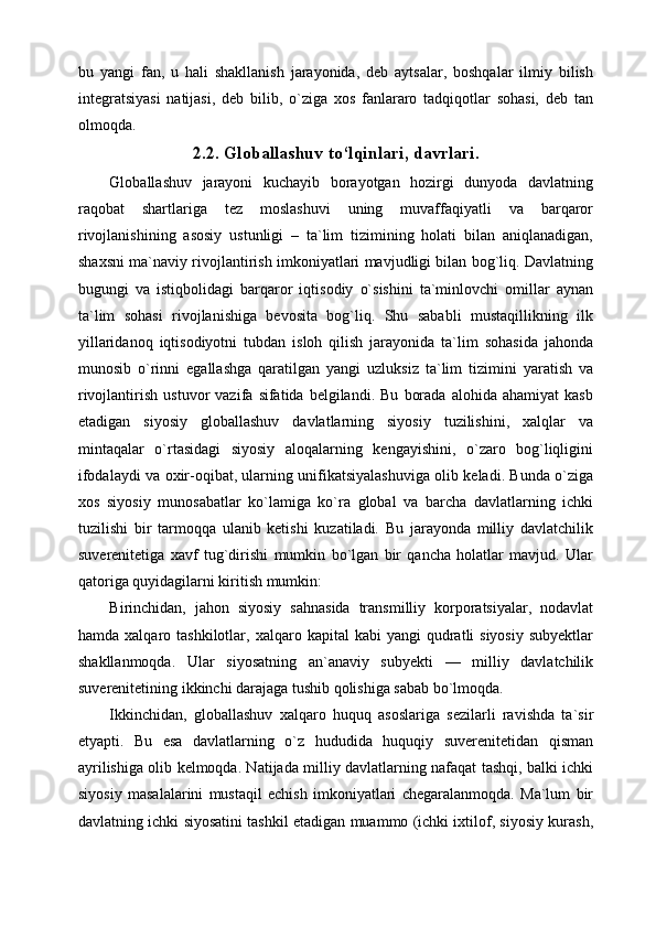 bu   yangi   fan,   u   hali   shakllanish   jarayonida,   deb   aytsalar,   boshqalar   ilmiy   bilish
integratsiyasi   natijasi,   deb   bilib,   o`ziga   xos   fanlararo   tadqiqotlar   sohasi,   deb   tan
olmoqda.
2.2. Globallashuv to‘lqinlari,   davrlari.
Globallashuv   jarayoni   kuchayib   borayotgan   hozirgi   dunyoda   davlatning
raqobat   shartlariga   tez   moslashuvi   uning   muvaffaqiyatli   va   barqaror
rivojlanishining   asosiy   ustunligi   –   ta`lim   tizimining   holati   bilan   aniqlanadigan,
shaxsni ma`naviy rivojlantirish imkoniyatlari mavjudligi bilan bog`liq. Davlatning
bugungi   va   istiqbolidagi   barqaror   iqtisodiy   o`sishini   ta`minlovchi   omillar   aynan
ta`lim   sohasi   rivojlanishiga   bevosita   bog`liq.   Shu   sababli   mustaqillikning   ilk
yillaridanoq   iqtisodiyotni   tubdan   isloh   qilish   jarayonida   ta`lim   sohasida   jahonda
munosib   o`rinni   egallashga   qaratilgan   yangi   uzluksiz   ta`lim   tizimini   yaratish   va
rivojlantirish   ustuvor   vazifa   sifatida  belgilandi.   Bu   borada   alohida   ahamiyat   kasb
etadigan   siyosiy   globallashuv   davlatlarning   siyosiy   tuzilishini,   xalqlar   va
mintaqalar   o`rtasidagi   siyosiy   aloqalarning   kengayishini,   o`zaro   bog`liqligini
ifodalaydi va oxir-oqibat, ularning unifikatsiyalashuviga olib keladi. Bunda o`ziga
xos   siyosiy   munosabatlar   ko`lamiga   ko`ra   global   va   barcha   davlatlarning   ichki
tuzilishi   bir   tarmoqqa   ulanib   ketishi   kuzatiladi.   Bu   jarayonda   milliy   davlatchilik
suverenitetiga   xavf   tug`dirishi   mumkin   bo`lgan   bir   qancha   holatlar   mavjud.   Ular
qatoriga quyidagilarni kiritish mumkin:
Birinchidan,   jahon   siyosiy   sahnasida   transmilliy   korporatsiyalar,   nodavlat
hamda  xalqaro  tashkilotlar,  xalqaro  kapital   kabi   yangi   qudratli  siyosiy  subyektlar
shakllanmoqda.   Ular   siyosatning   an`anaviy   subyekti   —   milliy   davlatchilik
suverenitetining ikkinchi darajaga tushib qolishiga sabab bo`lmoqda.
Ikkinchidan,   globallashuv   xalqaro   huquq   asoslariga   sezilarli   ravishda   ta`sir
etyapti.   Bu   esa   davlatlarning   o`z   hududida   huquqiy   suverenitetidan   qisman
ayrilishiga olib kelmoqda. Natijada milliy davlatlarning nafaqat tashqi, balki ichki
siyosiy   masalalarini   mustaqil   echish   imkoniyatlari   chegaralanmoqda.   Ma`lum   bir
davlatning ichki siyosatini tashkil etadigan muammo (ichki ixtilof, siyosiy kurash,