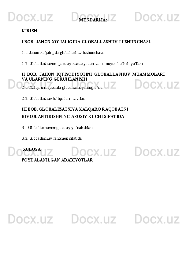 MUNDARIJA:
KIRISH
I BOB.  JAHON XO`JALIGIDA GLOBALLASHUV TUSHUNCHASI .
1.1. Jahon xo’jaligida  globallashuv   tushunchasi.
1. 2.   Globallashuvning asosiy xususiyatlari va namoyon bo‘lish   y o‘llari.
II   BOB.   J AHON   IQTISODIYOTINI   GLOBALLASHUV   MUAMMOLARI
VA ULARNING   GURUHLANISHI
2.1.  Xalqaro raqobatda globalizatsiyaning o’rni .
2.2.  Globallashuv to‘lqinlari ,   davrlari.
III BOB.  GLOBALIZATSIYA XALQARO RAQOBATNI 
RIVOJLANTIRISHNING ASOSIY KUCHI SIFATIDA
3.1.Globallashuvning asosiy yo’nalishlari .
3.2. Globallashuv   fenomen sifatida.
  XULOSA  
FOYDALANILGAN ADABIYOTLAR