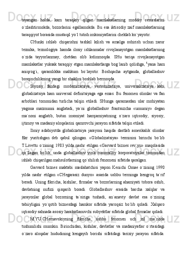 tayangan   holda,   kam   taraqkiy   qilgan   mamlakatlarning   moddiy   resurslarini
o`zlashtirmokda,   bozorlarini   egallamokda.   Bu   esa   iktisodiy   zaif   mamlakatlarning
taraqqiyot borasida mustaqil yo`l tutish imkoniyatlarini cheklab ko`yayotir. 
CHunki   ishlab   chiqarishni   tashkil   kilish   va   amalga   oshirish   uchun   zarur
texnika,   texnologiya   hamda   ilmiy   ishlanmalar   rivojlanayotgan   mamlakatlarning
o`zida   tayyorlanmay,   chetdan   olib   kelinmoqda.   SHu   tariqa   rivojlanayotgan
mamlakatlar  yuksak  taraqqiy  etgan mamlakatlarga  bog`lanib  qolishga,   J  
yana  ham
aniqrog`i,   qaramlikka   mahkum   bo`layotir.   Boshqacha   aytganda,   globallashuv
bosqinchilikning yangi bir shaklini boshlab bermoqda.
Siyosiy   fandagi   modernizatsiya,   vesternizatsiya,   universalizatsiya   kabi
globalizatsiya   ham   universal   definitsiyaga   ega   emas.   Bu   fenomen   olimlar   va   fan
arboblari   tomonidan   turlicha   talqin   etiladi.   SHunga   qaramasdan   ular   mohiyatan
yagona   mazmunni   anglatadi,   ya`ni   globallashuv   frantsuzcha   «umumiy»   degan
ma`noni   anglatib,   butun   insoniyat   hamjamiyatining   o`zaro   iqtisodiy,   siyosiy,
ijtimoy va madaniy aloqalarini qamrovchi jarayon sifatida talqin etiladi.
Ilmiy   adabiyotda   globalizatsiya   jarayoni   haqida   dastlab   amerikalik   olimlar
fikr   yuritishgan   deb   qabul   qilingan.   «Globalizatsiya»   terminini   birinchi   bo`lib
T.Livettu   o`zining   1983   yilda   nashr   etilgan   «Garvard   biznes   rev`yu»   maqolasida
qo`llagan   bo`lib,   unda   globallashuv   yirik   transmilliy   korporatsiyalar   tomonidan
ishlab chiqarilgan mahsulotlarning qo`shilish fenomeni sifatida qaralgan.
Garvard   biznes   maktabi   maslahatchisi   yapon   Kenichi   Omae   o`zining   1990
yilda   nashr   etilgan   «CHegarasiz   dunyo»   asarida   ushbu   terminga   kengroq   ta`rif
beradi.   Uning   fikricha,   kishilar,   firmalar   va   bozorlarning   ahamiyati   tobora   oshib,
davlatning   nufuzi   qisqarib   boradi.   Globallashuv   erasida   barcha   xalqlar   va
jarayonlar   global   bozorning   ta`siriga   tushadi,   an`anaviy   davlat   esa   o`zining
tabiiyligini   yo`qotib   biznesdagi   hamkor   sifatida   yaroqsiz   bo`lib   qoladi.   Xalqaro
iqtisodiy sahnada asosiy harakatlanuvchi subyektlar sifatida global firmalar qoladi.
M.YU.CHernavskiyning   fikricha,   ushbu   fenomen   uch   xil   ma`noda
tushunilishi   mumkin.   Birinchidan,   kishilar,   davlatlar   va   madaniyatlar   o`rtasidagi
o`zaro   aloqalar   hududining   kengayib   borishi   sifatidagi   tarixiy   jarayon   sifatida.