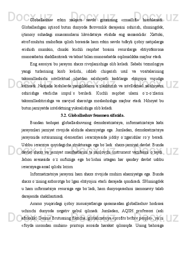 Globallashuv   erkin   xalqaro   savdo   gimnining   «muallifi»   hisoblanadi.
Globallashgan   iqtisod   butun   dunyoda   farovonlik   darajasini   oshirish,   shuningdek,
ijtimoiy   sohadagi   muammolarni   likvidatsiya   etishda   eng   samaralidir.   Xattoki,
atrof-muhitni   muhofaza   qilish   borasida   ham   erkin   savdo   tufayli   ijobiy  natijalarga
erishish   mumkin,   chunki   kuchli   raqobat   bosimi   resurslarga   ehtiyotkorona
munosabatni shakllantiradi va tabiat bilan munosabatda oqilonalikka majbur etadi. 
Eng  asosiysi   bu jarayon  shaxs  rivojlanishiga  olib keladi.  Sababi  texnologiya
yangi   turlarining   kirib   kelishi,   ishlab   chiqarish   usul   va   vositalarining
takomillashishi   intellektual   jihatdan   salohiyatli   kadrlarga   ehtiyojni   vujudga
keltiradi.   Natijada   kishilarda   yangiliklarni   o`zlashtirish   va   intellektual   salohiyatni
oshirishga   etarlicha   impul`s   beriladi.   Kuchli   raqobat   ularni   o`z-o`zlarini
takomillashtirishga   va   mavjud   sharoitga   moslashishga   majbur   etadi.   Nihoyat   bu
butun jamiyatda intelektning yuksalishiga olib keladi.
3.2. Globallashuv   fenomen sifatida.
Bundan   tashqari   globallashuvning   demokratizatsiya,   informatizatsiya   kabi
jarayonlari   jamiyat   rivojida   alohida   ahamiyatga   ega.   Jumladan,   demokratizatsiya
jarayonida   sotsiumning   elementlari   ierarxiyasida   jiddiy   o`zgarishlar   ro`y   beradi.
Ushbu ierarxiya quyidagicha strukturaga ega bo`ladi: shaxs-jamiyat-davlat. Bunda
davlat   shaxs   va   jamiyat   manfaatlarini   ta`minlovchi   instrument   vazifasini   o`taydi.
Jahon   arenasida   o`z   nufuziga   ega   bo`lishni   istagan   har   qanday   davlat   ushbu
ierarxiyaga amal qilishi lozim.
Informatizatsiya  jarayoni  ham  shaxs  rivojida muhim  ahamiyatga ega. Bunda
shaxs o`zining axborotga bo`lgan ehtiyojini etarli darajada qondiradi. SHuningdek
u   ham   informatsiya   resursiga   ega   bo`ladi,   ham   dunyoqarashini   zamonaviy   talab
darajasida shakllantiradi.
Ammo   yuqoridagi   ijobiy   xususiyatlariga   qaramasdan   globallashuv   hodisasi
uchinchi   dunyoda   negativ   qabul   qilinadi.   Jumladan,   AQSH   professori   (asli
afrikalik) Dennis Brutusning fikricha, globalizatsiya «profits before people», ya`ni
«foyda   insondan   muhim»   printsipi   asosida   harakat   qilmoqda.   Uning   bahosiga