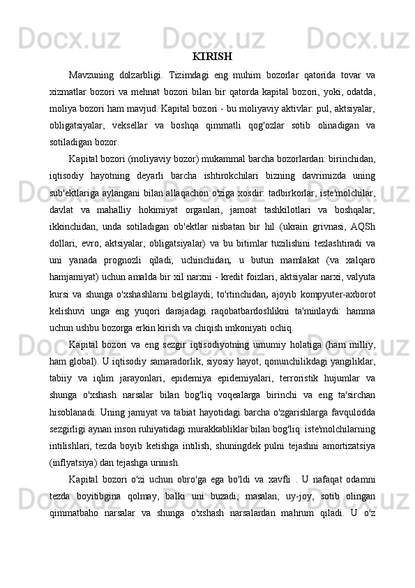 KIRISH
Mavzuning   dolzarbligi .   Tizimdagi   eng   muhim   bozorlar   qatorida   tovar   va
xizmatlar   bozori   va   mehnat   bozori   bilan   bir   qatorda   kapital   bozori,   yoki,   odatda,
moliya bozori ham mavjud. Kapital bozori - bu moliyaviy aktivlar: pul, aktsiyalar,
obligatsiyalar,   veksellar   va   boshqa   qimmatli   qog'ozlar   sotib   olinadigan   va
sotiladigan bozor.
Kapital bozori  (moliyaviy bozor)  mukammal   barcha bozorlardan:  birinchidan,
iqtisodiy   hayotning   deyarli   barcha   ishtirokchilari   bizning   davrimizda   uning
sub'ektlariga aylangani bilan allaqachon o'ziga xosdir: tadbirkorlar, iste'molchilar,
davlat   va   mahalliy   hokimiyat   organlari,   jamoat   tashkilotlari   va   boshqalar;
ikkinchidan,   unda   sotiladigan   ob'ektlar   nisbatan   bir   hil   (ukrain   grivnasi,   AQSh
dollari,   evro,   aktsiyalar,   obligatsiyalar)   va   bu   bitimlar   tuzilishini   tezlashtiradi   va
uni   yanada   prognozli   qiladi;   uchinchidan ,   u   butun   mamlakat   (va   xalqaro
hamjamiyat) uchun amalda bir xil narxni - kredit foizlari, aktsiyalar narxi, valyuta
kursi   va   shunga   o'xshashlarni   belgilaydi;   to'rtinchidan ,   ajoyib   kompyuter-axborot
kelishuvi   unga   eng   yuqori   darajadagi   raqobatbardoshlikni   ta'minlaydi:   hamma
uchun ushbu bozorga erkin kirish va chiqish imkoniyati ochiq.
Kapital   bozori   va   eng   sezgir   iqtisodiyotning   umumiy   holatiga   (ham   milliy,
ham global). U iqtisodiy samaradorlik, siyosiy hayot, qonunchilikdagi yangiliklar,
tabiiy   va   iqlim   jarayonlari,   epidemiya   epidemiyalari,   terroristik   hujumlar   va
shunga   o'xshash   narsalar   bilan   bog'liq   voqealarga   birinchi   va   eng   ta'sirchan
hisoblanadi.   Uning   jamiyat   va   tabiat   hayotidagi   barcha   o'zgarishlarga   favqulodda
sezgirligi aynan inson ruhiyatidagi murakkabliklar bilan bog'liq: iste'molchilarning
intilishlari,   tezda   boyib   ketishga   intilish,   shuningdek   pulni   tejashni   amortizatsiya
(inflyatsiya) dan tejashga urinish.
Kapital   bozori   o'zi   uchun   obro'ga   ega   bo'ldi   va   xavfli   .   U   nafaqat   odamni
tezda   boyitibgina   qolmay,   balki   uni   buzadi,   masalan,   uy-joy,   sotib   olingan
qimmatbaho   narsalar   va   shunga   o'xshash   narsalardan   mahrum   qiladi.   U   o'z 