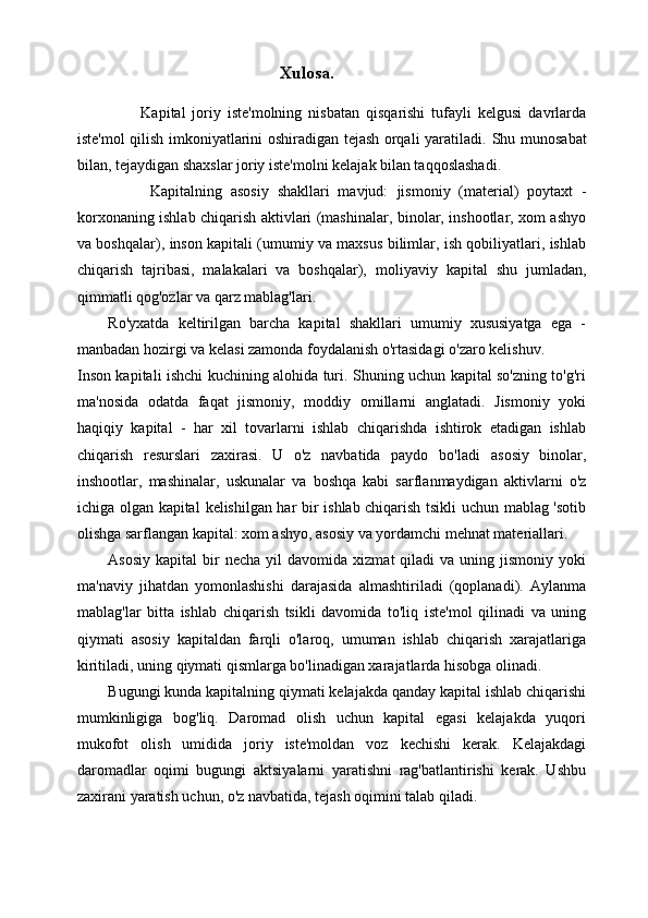                                                       Xulosa.
          Kapital   joriy   iste'molning   nisbatan   qisqarishi   tufayli   kelgusi   davrlarda
iste'mol qilish imkoniyatlarini oshiradigan tejash orqali yaratiladi.   Shu munosabat
bilan, tejaydigan shaxslar joriy iste'molni kelajak bilan taqqoslashadi.
          Kapitalning   asosiy   shakllari   mavjud:   jismoniy   (material)   poytaxt   -
korxonaning ishlab chiqarish aktivlari (mashinalar, binolar, inshootlar, xom ashyo
va boshqalar),   inson kapitali   (umumiy va maxsus bilimlar, ish qobiliyatlari, ishlab
chiqarish   tajribasi,   malakalari   va   boshqalar),   moliyaviy   kapital   shu   jumladan,
qimmatli qog'ozlar va qarz mablag'lari.
Ro'yxatda   keltirilgan   barcha   kapital   shakllari   umumiy   xususiyatga   ega   -
manbadan hozirgi va kelasi zamonda foydalanish o'rtasidagi o'zaro kelishuv.
Inson kapitali   ishchi kuchining alohida turi. Shuning uchun kapital so'zning to'g'ri
ma'nosida   odatda   faqat   jismoniy,   moddiy   omillarni   anglatadi.   Jismoniy   yoki
haqiqiy   kapital   -   har   xil   tovarlarni   ishlab   chiqarishda   ishtirok   etadigan   ishlab
chiqarish   resurslari   zaxirasi.   U   o'z   navbatida   paydo   bo'ladi   asosiy   binolar,
inshootlar,   mashinalar,   uskunalar   va   boshqa   kabi   sarflanmaydigan   aktivlarni   o'z
ichiga olgan kapital   kelishilgan   har bir ishlab chiqarish tsikli uchun mablag 'sotib
olishga sarflangan kapital: xom ashyo, asosiy va yordamchi mehnat materiallari.
Asosiy   kapital   bir  necha   yil   davomida  xizmat   qiladi   va  uning  jismoniy  yoki
ma'naviy   jihatdan   yomonlashishi   darajasida   almashtiriladi   (qoplanadi).   Aylanma
mablag'lar   bitta   ishlab   chiqarish   tsikli   davomida   to'liq   iste'mol   qilinadi   va   uning
qiymati   asosiy   kapitaldan   farqli   o'laroq,   umuman   ishlab   chiqarish   xarajatlariga
kiritiladi, uning qiymati qismlarga bo'linadigan xarajatlarda hisobga olinadi.
Bugungi kunda kapitalning qiymati kelajakda qanday kapital ishlab chiqarishi
mumkinligiga   bog'liq.   Daromad   olish   uchun   kapital   egasi   kelajakda   yuqori
mukofot   olish   umidida   joriy   iste'moldan   voz   kechishi   kerak.   Kelajakdagi
daromadlar   oqimi   bugungi   aktsiyalarni   yaratishni   rag'batlantirishi   kerak.   Ushbu
zaxirani yaratish uchun, o'z navbatida, tejash oqimini talab qiladi.  